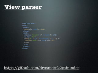 View parser

        <!DOCTYPE html>
        <html>
         <head>
          <title><?= it.title ?></title>
         </head>
         <body>
          <h1 class="header"><?= it.header ?></h1>
          <ul class="list">
          <? for( var i = 0, l = it.list.length; i < l; i++ ){ ?>
           <li class="item">'<?= it.list[ i ] ?>'</li>
          <? } ?>
          </ul>
         </body>
        </html>




https://github.com/dreamerslab/thunder
 