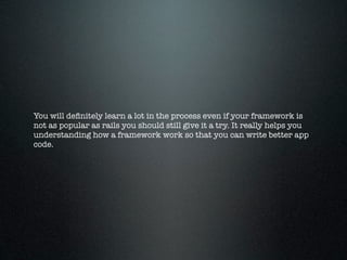 You will deﬁnitely learn a lot in the process even if your framework is
not as popular as rails you should still give it a try. It really helps you
understanding how a framework work so that you can write better app
code.
 