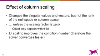 42
Effect of column scaling
• Changes the singular values and vectors, but not the rank
of the null space or column space
• … unless the scaling factor is zero
- Could only happen with tf-idf
• L2 scaling improves the condition number (therefore the
solver converges faster)
 
