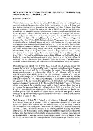 1
HOW AND WHY POLITICAL, ECONOMIC AND SOCIAL PROGRESS WAS
ABORTED IN BRAZIL OVER HISTORY
Fernando Alcoforado*
This article aims to present the factors responsible for Brazil's failure to build its political,
economic and social progress throughout history and to point out what to do to reverse
this situation. In its trajectory throughout the history of more than 500 years, Brazil has
been accumulating problems that were not solved in the colonial period and during the
Empire and the Republic, among which the main one being its independence that was
never effectively achieved because, after the colonization of Portugal, the country
remained dependent on the world market and, also, under the rule of British imperialism
from 1810 until 1929 and the United States after the Second World War until the present
moment. Only from 1930 to 1945, during the Getúlio Vargas government, there was no
foreign interference in Brazil because the great capitalist powers were busy trying to
overcome the great economic depression that started in 1929 and, soon after, they became
involved in the 2nd World War until 1945. In addition to not having conquered the status
of a truly independent country, Brazil established a Republic that was proclaimed in
Brazil in 1889, which has always favored the interests of the powerful and in its 131 years
of existence it has only presented democratic characteristics for only 50 years, that is,
from 1946 to 1964 and from 1988 to the present. In the 131 years of the Republic, Brazil
has had 81 years of authoritarian government in its existence. In the 520 years of Brazil's
existence, the Brazilian people lived 470 years under the tyranny of the Portuguese
colonizer, of absolutism during the Empire and authoritarian regimes during the Republic.
During the colonial period from 1500 to 1822, Portugal did not take any initiative to
develop the University in Brazil, unlike Spain, France and England in colonial America,
which were concerned with the development of the culture of their colonies, where
numerous universities were implanted since 1538. Only after 300 years, with the arrival
of the Portuguese Royal Family to Brazil, in 1808, due to the occupation of Portugal by
the Napoleonic troops, did the first cultural initiatives in Brazil occur, with the creation
of Faculties such as, in 1808 , the Faculty of Surgery of Bahia in Salvador and the Faculty
of Medicine of Rio de Janeiro, thus contributing to the cultural backwardness of the
country with negative impacts on its development. In 1810, D. João VI, king of Portugal,
signed an agreement that granted favorable tariffs to British products. From then on, it
accentuated the economic dependence of Portugal and Brazil in relation to the United
Kingdom, compromising the development of the future Brazilian nation. During the
colonial period, there was repression against several revolts that took place in Brazil
aiming at its separation from Portugal, such as the Inconfidência Mineira of 1789 and the
Conjuration of Bahia in 1798.
With the return of D. João VI to Portugal in 1821, his son, D. Pedro I, replaces him as
Emperor and decides, on September 7, 1822, to proclaim the Independence of Brazil in
relation to Portugal with the main objective of maintaining the territorial unit of Brazil
and avoid its fractionation in several countries such as that which occurred in the Spanish
colonies. D. Pedro I maintained the unity of the territory of Brazil, pleasing the interests
of the groups that dominated the colony. The proclaimed Independence of Brazil in 1822
differed from the experience of other Latin American countries because it did not present
the characteristics of a typical national-liberating revolutionary process because it was
aborted by the episode of the transmigration of the Portuguese royal family to Brazil,
 