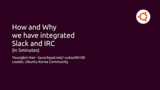 How and Why
we have integrated
Slack and IRC
(in 5minutes)
Youngbin Han - launchpad.net/~sukso96100
Leader, Ubuntu Korea Community
 