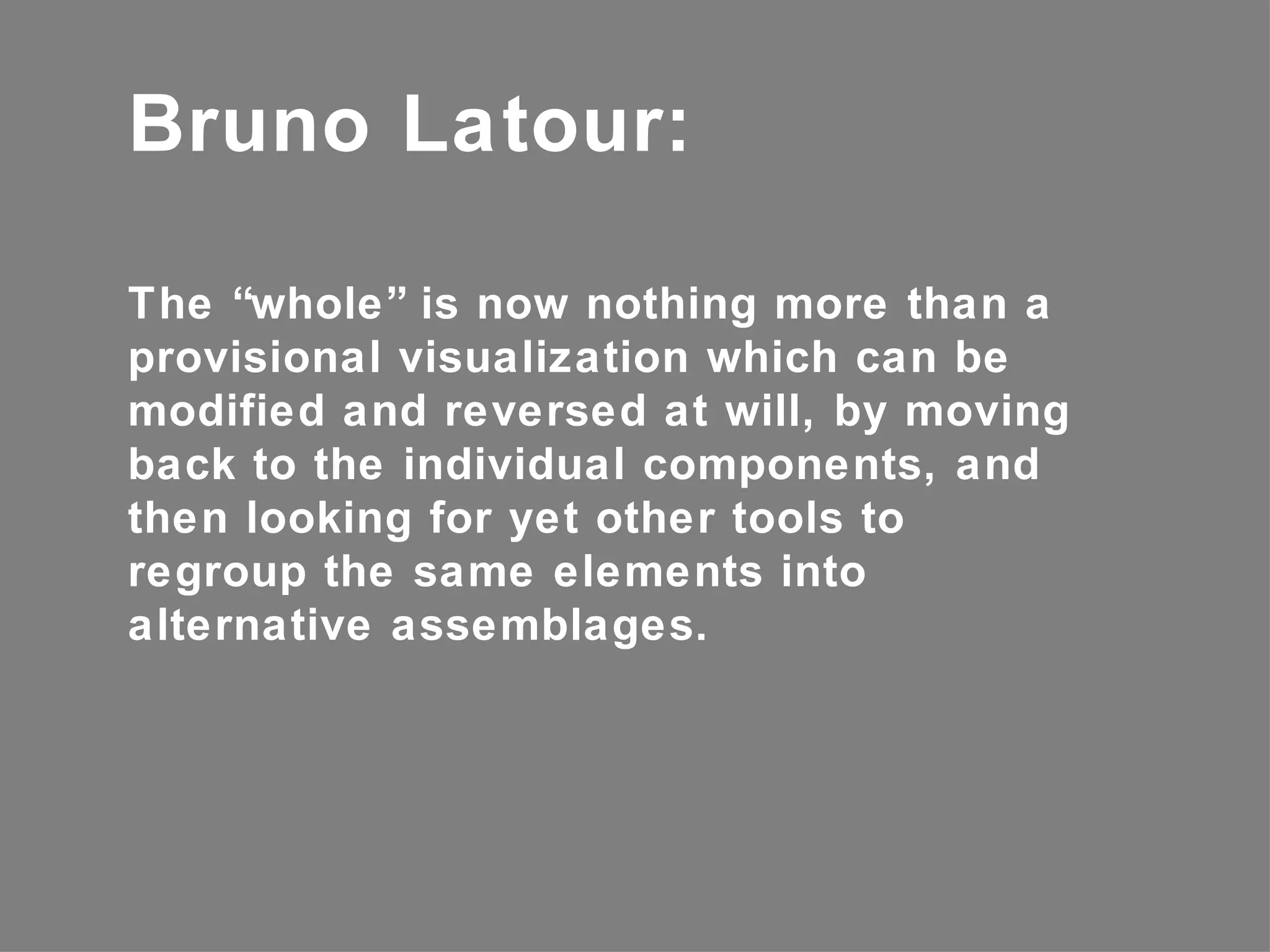 Bruno Latour:

The “whole” is now nothing more than a
provisional visualization which can be
modified and reversed at will, by moving
back to the individual components, and
then looking for yet other tools to
regroup the same elements into
alternative assemblages.
 