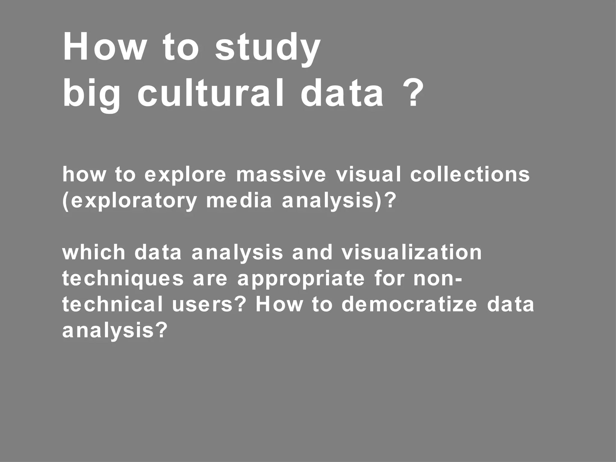 How to study
big cultural data ?
how to explore massive visual collections
(exploratory media analysis)?

which data analysis and visualization
techniques are appropriate for non-
technical users? How to democratize data
analysis?
 