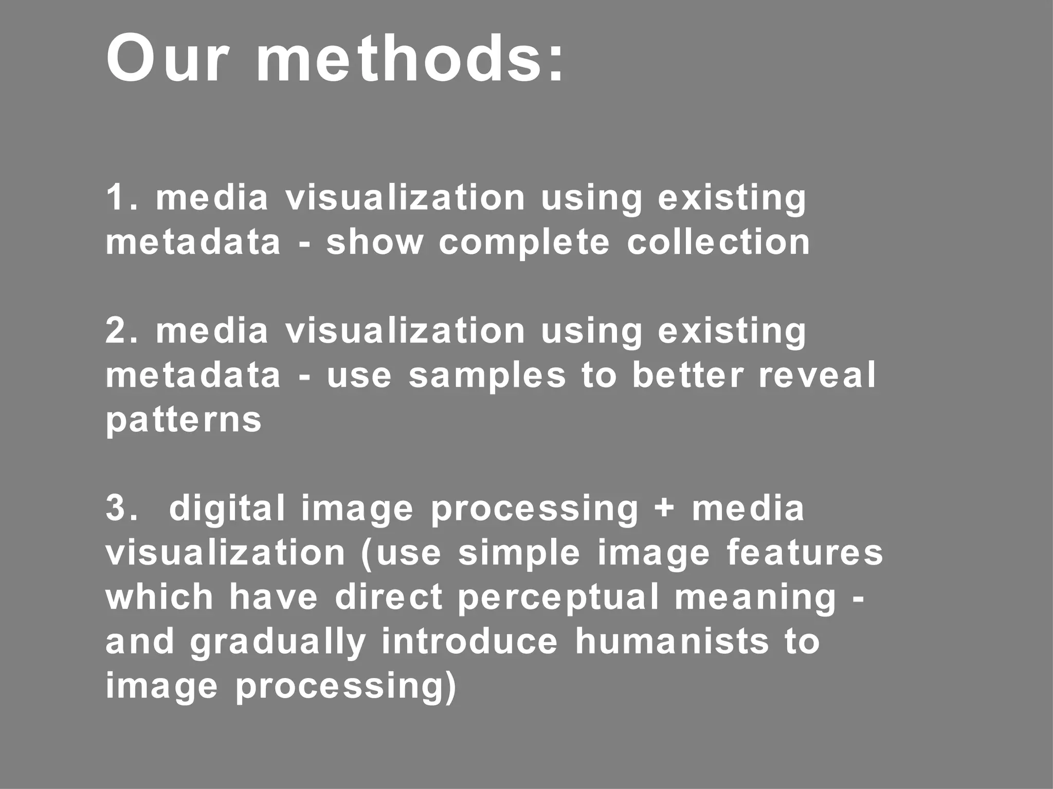 Our methods:
1. media visualization using existing
metadata - show complete collection

2. media visualization using existing
metadata - use samples to better reveal
patterns

3. digital image processing + media
visualization (use simple image features
which have direct perceptual meaning -
and gradually introduce humanists to
image processing)
 