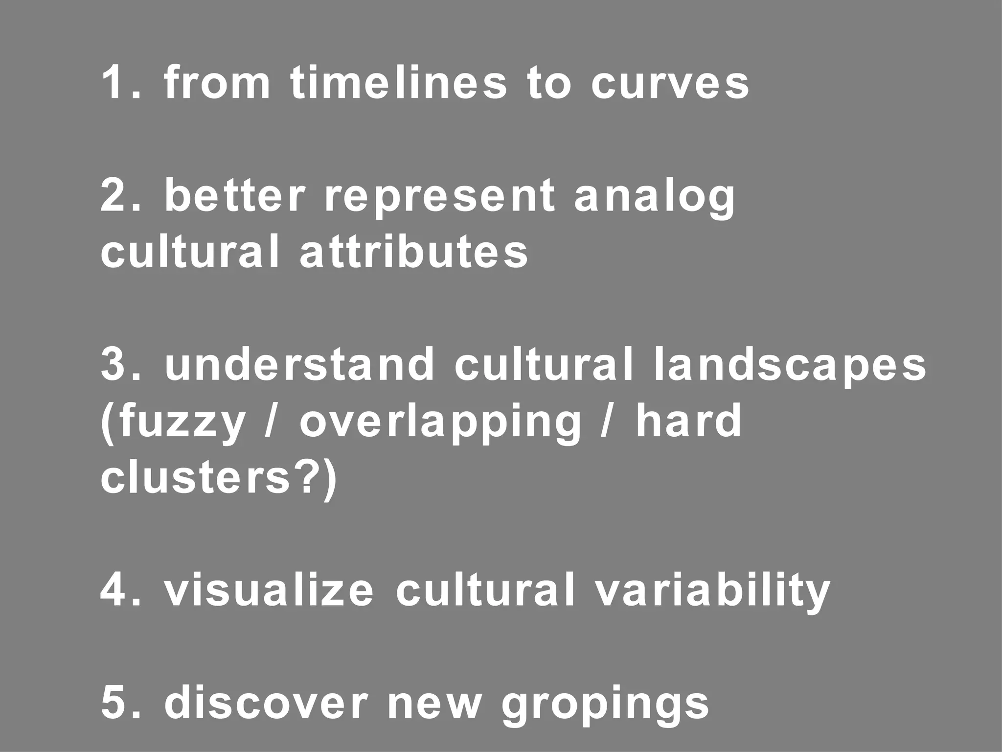 1. from timelines to curves

2. better represent analog
cultural attributes

3. understand cultural landscapes
(fuzzy / overlapping / hard
clusters?)

4. visualize cultural variability

5. discover new gropings
 