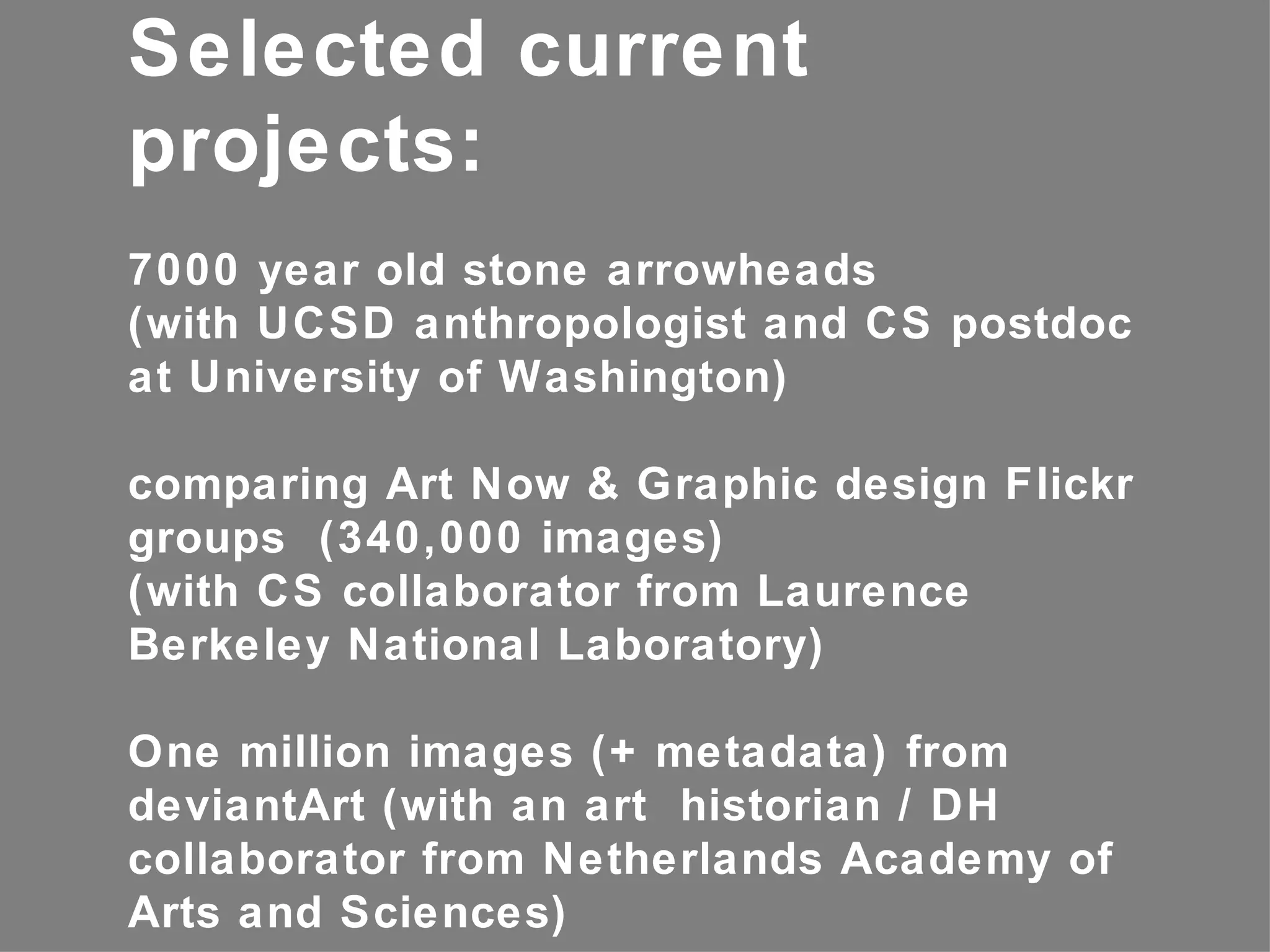 Selected current
projects:
7000 year old stone arrowheads
(with UCSD anthropologist and CS postdoc
at University of Washington)

comparing Art Now & Graphic design Flickr
groups (340,000 images)
(with CS collaborator from Laurence
Berkeley National Laboratory)

One million images (+ metadata) from
deviantArt (with an art historian / DH
collaborator from Netherlands Academy of
Arts and Sciences)
 