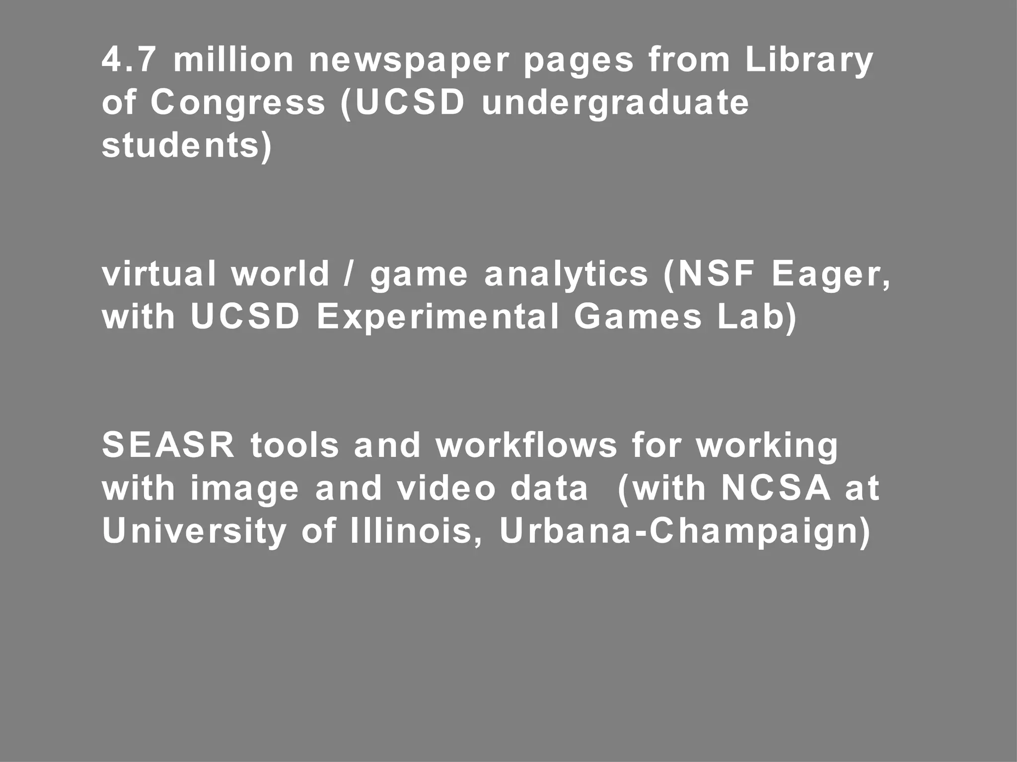 4.7 million newspaper pages from Library
of Congress (UCSD undergraduate
students)


virtual world / game analytics (NSF Eager,
with UCSD Experimental Games Lab)


SEASR tools and workflows for working
with image and video data (with NCSA at
University of Illinois, Urbana-Champaign)
 
