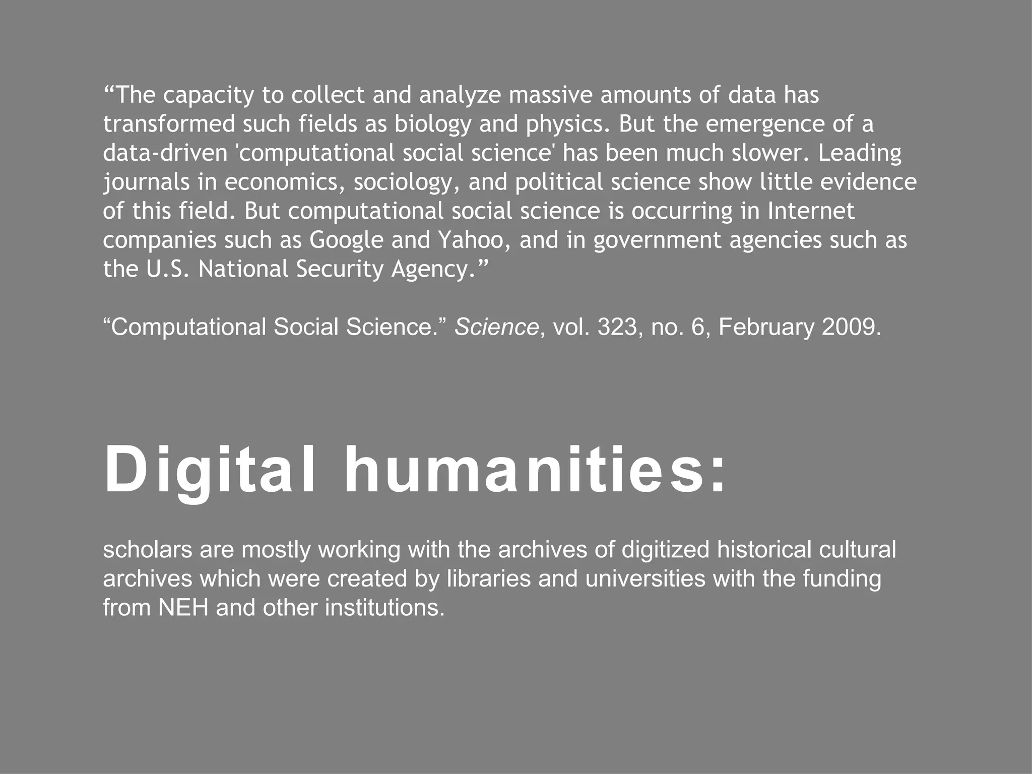 “The capacity to collect and analyze massive amounts of data has
transformed such fields as biology and physics. But the emergence of a
data-driven 'computational social science' has been much slower. Leading
journals in economics, sociology, and political science show little evidence
of this field. But computational social science is occurring in Internet
companies such as Google and Yahoo, and in government agencies such as
the U.S. National Security Agency.”

“Computational Social Science.” Science, vol. 323, no. 6, February 2009.




Digital humanities:
scholars are mostly working with the archives of digitized historical cultural
archives which were created by libraries and universities with the funding
from NEH and other institutions.
 