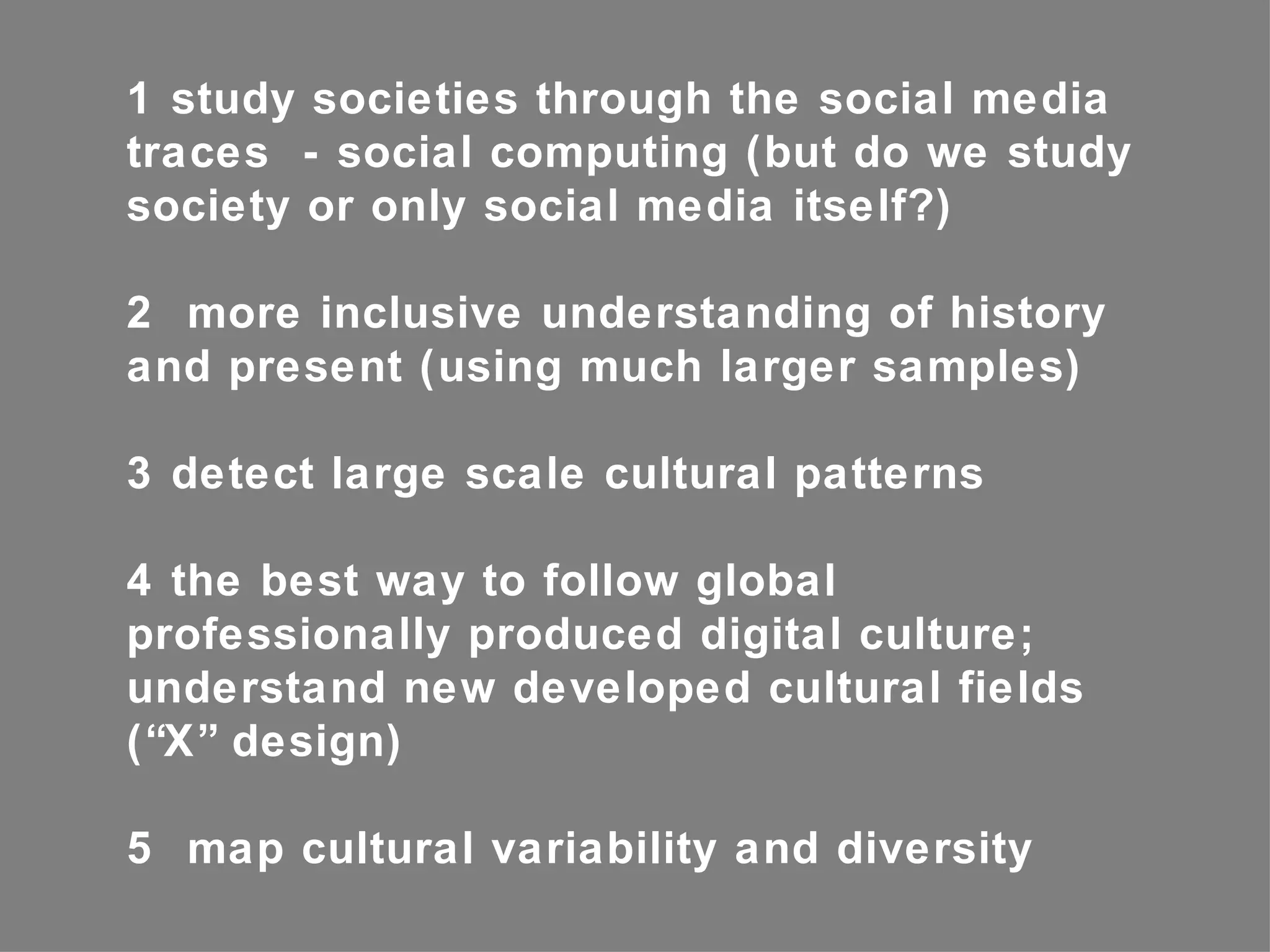 1 study societies through the social media
traces - social computing (but do we study
society or only social media itself?)

2 more inclusive understanding of history
and present (using much larger samples)

3 detect large scale cultural patterns

4 the best way to follow global
professionally produced digital culture;
understand new developed cultural fields
(“X” design)

5 map cultural variability and diversity
 