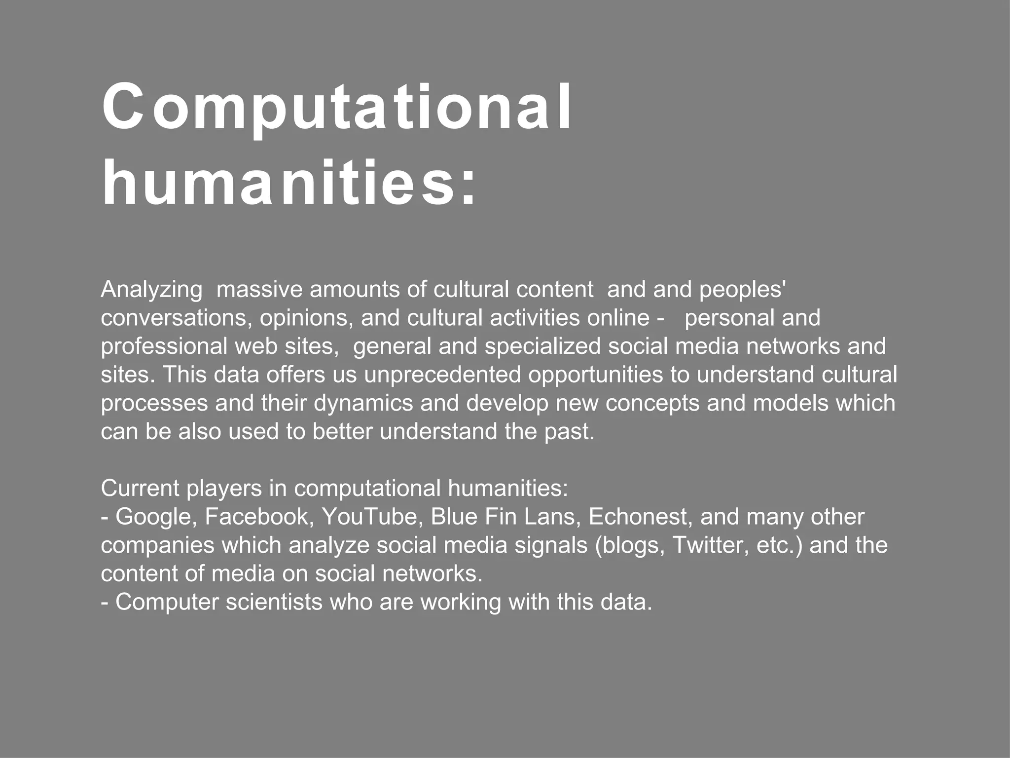 Computational
humanities:
Analyzing massive amounts of cultural content and and peoples'
conversations, opinions, and cultural activities online - personal and
professional web sites, general and specialized social media networks and
sites. This data offers us unprecedented opportunities to understand cultural
processes and their dynamics and develop new concepts and models which
can be also used to better understand the past.

Current players in computational humanities:
- Google, Facebook, YouTube, Blue Fin Lans, Echonest, and many other
companies which analyze social media signals (blogs, Twitter, etc.) and the
content of media on social networks.
- Computer scientists who are working with this data.
 
