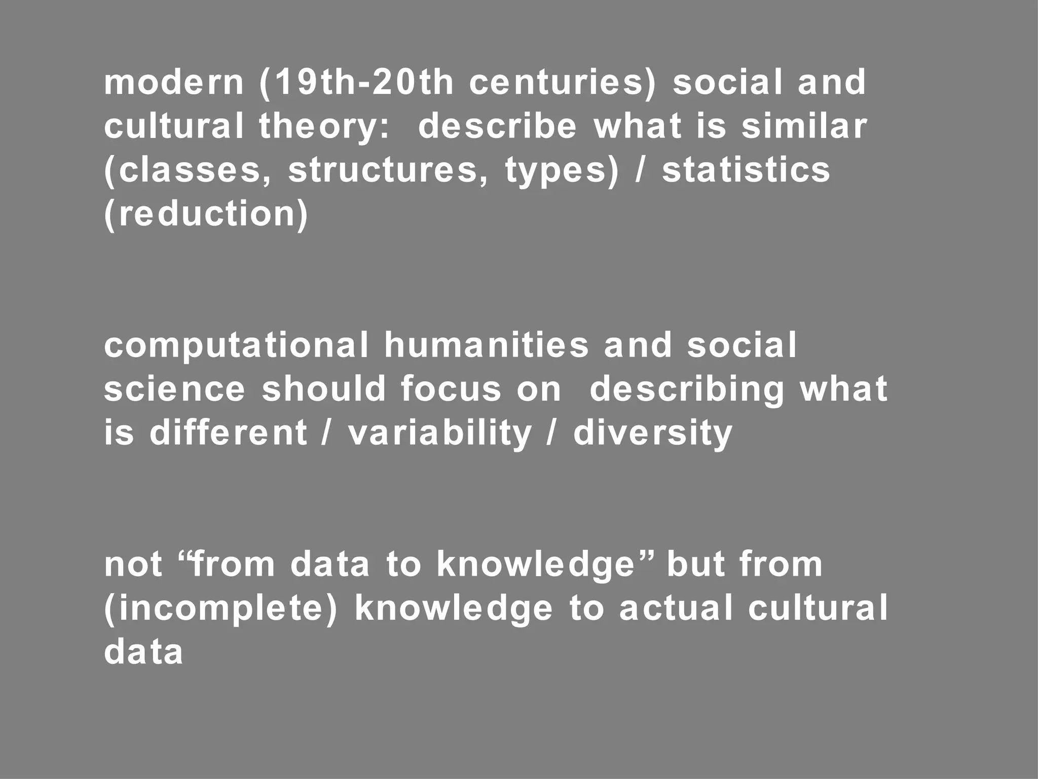 modern (19th-20th centuries) social and
cultural theory: describe what is similar
(classes, structures, types) / statistics
(reduction)


computational humanities and social
science should focus on describing what
is different / variability / diversity


not “from data to knowledge” but from
(incomplete) knowledge to actual cultural
data
 