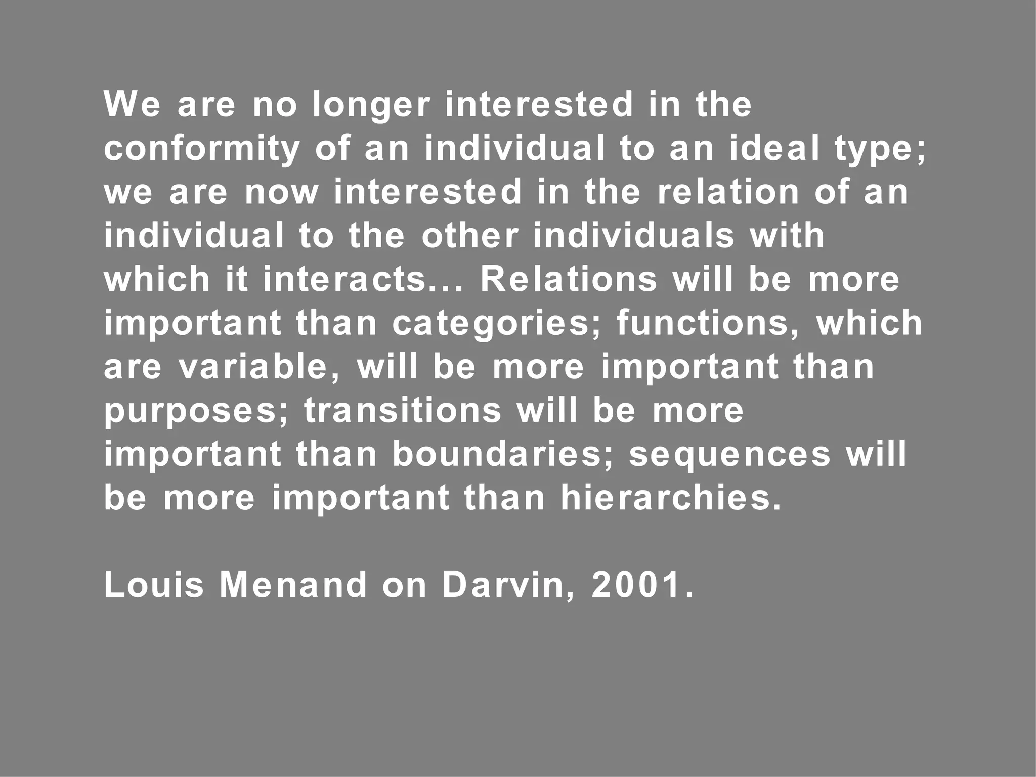 We are no longer interested in the
conformity of an individual to an ideal type;
we are now interested in the relation of an
individual to the other individuals with
which it interacts... Relations will be more
important than categories; functions, which
are variable, will be more important than
purposes; transitions will be more
important than boundaries; sequences will
be more important than hierarchies.

Louis Menand on Darvin, 2001.
 