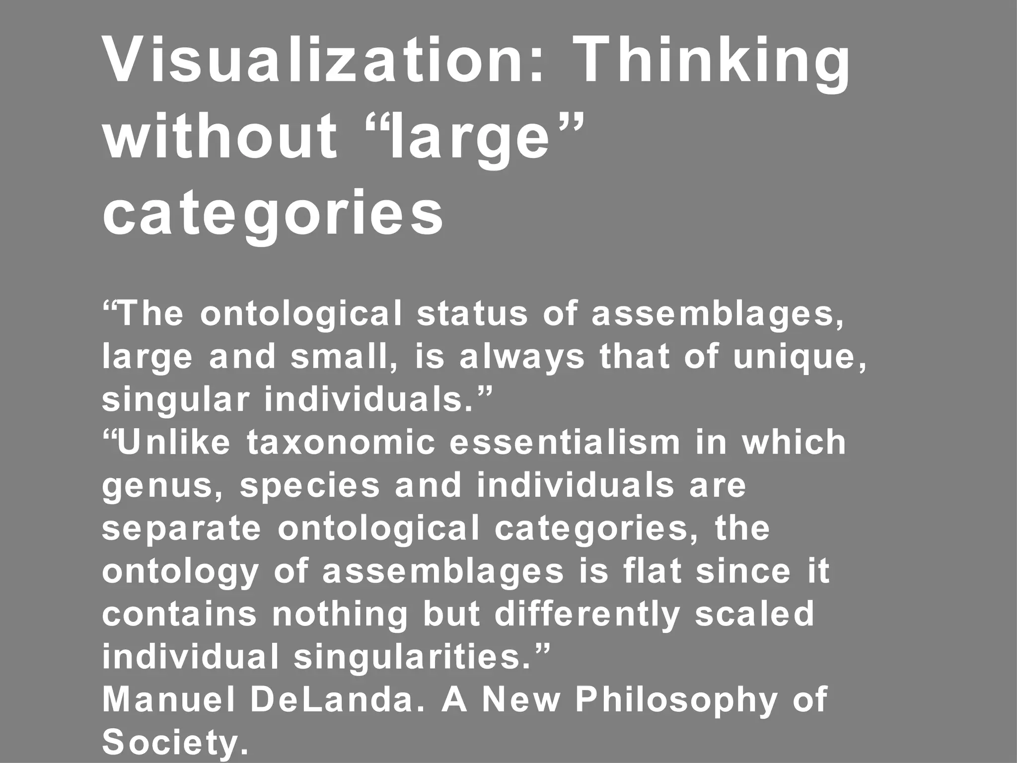 Visualization: Thinking
without “large”
categories
“The ontological status of assemblages,
large and small, is always that of unique,
singular individuals.”
“Unlike taxonomic essentialism in which
genus, species and individuals are
separate ontological categories, the
ontology of assemblages is flat since it
contains nothing but differently scaled
individual singularities.”
Manuel DeLanda. A New Philosophy of
Society.
 