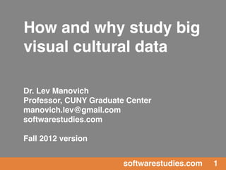 How and why study big
visual cultural data

Dr. Lev Manovich
Professor, CUNY Graduate Center
manovich.lev@gmail.com
softwarestudies.com

Fall 2012 version


                        softwarestudies.com   1
 