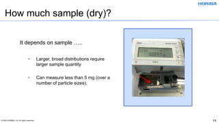 © 2020 HORIBA, Ltd. All rights reserved. 13
How much sample (dry)?
• Larger, broad distributions require
larger sample quantity
• Can measure less than 5 mg (over a
number of particle sizes).
It depends on sample …..
 