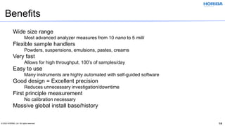© 2020 HORIBA, Ltd. All rights reserved. 18
Benefits
Wide size range
Most advanced analyzer measures from 10 nano to 5 milli
Flexible sample handlers
Powders, suspensions, emulsions, pastes, creams
Very fast
Allows for high throughput, 100’s of samples/day
Easy to use
Many instruments are highly automated with self-guided software
Good design = Excellent precision
Reduces unnecessary investigation/downtime
First principle measurement
No calibration necessary
Massive global install base/history
 