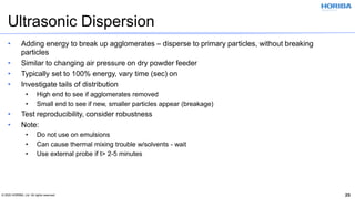 © 2020 HORIBA, Ltd. All rights reserved. 25
Ultrasonic Dispersion
• Adding energy to break up agglomerates – disperse to primary particles, without breaking
particles
• Similar to changing air pressure on dry powder feeder
• Typically set to 100% energy, vary time (sec) on
• Investigate tails of distribution
• High end to see if agglomerates removed
• Small end to see if new, smaller particles appear (breakage)
• Test reproducibility, consider robustness
• Note:
• Do not use on emulsions
• Can cause thermal mixing trouble w/solvents - wait
• Use external probe if t> 2-5 minutes
 