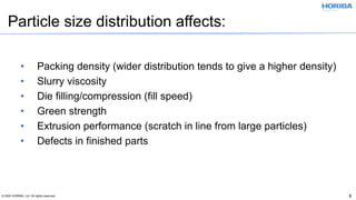 © 2020 HORIBA, Ltd. All rights reserved. 3
• Packing density (wider distribution tends to give a higher density)
• Slurry viscosity
• Die filling/compression (fill speed)
• Green strength
• Extrusion performance (scratch in line from large particles)
• Defects in finished parts
Particle size distribution affects:
 