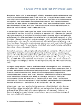 How  and  Why  to  Build  High-­‐Performing  Teams  
	
  	
  
©	
  2014	
  Endeavor	
  Management.	
  All	
  Rights	
  Reserved.	
   	
  
Page	
  3	
  
Many	
  teams,	
  having	
  failed	
  to	
  reach	
  their	
  goals,	
  look	
  back	
  to	
  find	
  that	
  different	
  team	
  members	
  were	
  
working	
  on	
  very	
  different	
  views	
  of	
  what	
  success	
  looked	
  like,	
  causing	
  workflows	
  that	
  were	
  either	
  at	
  
cross	
  purposes	
  or	
  that	
  didn’t	
  flow	
  together	
  very	
  well.	
  Further,	
  many	
  after-­‐action	
  reviews	
  identified	
  
misalignment:	
  team	
  members	
  were	
  making	
  different	
  assumptions	
  about	
  the	
  resources	
  and/or	
  
constraints	
  that	
  were	
  available	
  or	
  placed	
  on	
  the	
  team.	
  Finally,	
  many	
  teams	
  find	
  that	
  their	
  failures	
  
were	
  attributable	
  to	
  different	
  work	
  styles,	
  different	
  personalities,	
  and/or	
  different	
  assumptions	
  
about	
  how	
  the	
  team	
  members	
  will	
  act	
  toward	
  one	
  another.	
  
	
  
In	
  our	
  experience,	
  this	
  last	
  area,	
  around	
  how	
  people	
  treat	
  one	
  other,	
  communicate,	
  intend	
  to	
  and	
  
deliver	
  value,	
  is	
  one	
  of	
  the	
  most	
  difficult	
  for	
  leaders.	
  All	
  teams	
  start	
  with	
  individuals,	
  who	
  have	
  their	
  
own	
  work	
  motivations,	
  career	
  desires,	
  communication	
  patterns,	
  cultural	
  patterns,	
  and	
  leadership	
  
and	
  influence	
  styles.	
  What	
  must	
  happen	
  in	
  any	
  high-­‐performing,	
  team-­‐building	
  process	
  is	
  an	
  effort	
  
to	
  help	
  the	
  individual	
  team	
  members	
  become	
  more	
  aware	
  of	
  their	
  motivations	
  and	
  styles,	
  and	
  their	
  
impact	
  on	
  others	
  in	
  the	
  team.	
  The	
  key	
  to	
  this	
  process	
  is	
  to	
  bring	
  into	
  focus	
  how	
  high-­‐performing	
  
teams	
  learn	
  to	
  use	
  the	
  strengths	
  of	
  each	
  individual	
  team	
  member,	
  while	
  honoring	
  the	
  differences	
  in	
  
how	
  team	
  members	
  work.	
  This	
  understanding	
  of	
  individuals	
  is	
  the	
  basis	
  for	
  initiating	
  and	
  building	
  
deeper	
  trust	
  between	
  individuals	
  in	
  the	
  team.	
  
	
  
Generally,	
  industries	
  are	
  not	
  teaching	
  its	
  leaders	
  how	
  to	
  educate	
  teams	
  on	
  the	
  differences	
  in	
  work	
  
styles	
  and	
  not	
  creating	
  the	
  trust	
  necessary	
  to	
  build	
  high-­‐performing	
  teams.	
  A	
  recent	
  study	
  was	
  
done	
  to	
  help	
  further	
  define	
  the	
  problem.	
  Over	
  1,000	
  leaders	
  were	
  asked	
  if	
  they	
  were	
  trust	
  worthy,	
  
(are	
  they	
  honest,	
  do	
  they	
  tell	
  the	
  truth,	
  did	
  they	
  have	
  the	
  best	
  interest	
  of	
  the	
  company	
  at	
  heart,	
  
etc.).	
  Over	
  95%	
  of	
  the	
  respondents	
  said,	
  “Yes.”	
  However,	
  when	
  those	
  same	
  leaders	
  were	
  asked	
  if	
  
they	
  were	
  good	
  at	
  building	
  trust	
  in	
  teams	
  or	
  in	
  the	
  organization,	
  only	
  40%	
  of	
  the	
  respondents	
  said,	
  
“Yes.”	
  
	
  
What	
  goes	
  wrong?	
  Why	
  can’t	
  we	
  build	
  trust	
  and	
  thus	
  high-­‐performing	
  teams?	
  First	
  and	
  foremost,	
  
our	
  leaders	
  don’t	
  always	
  have	
  the	
  tools	
  or	
  understanding	
  of	
  human	
  motivation	
  and	
  work	
  styles,	
  to	
  
pre-­‐empt	
  the	
  inevitable	
  conflict	
  that	
  high-­‐performing	
  individuals	
  create	
  when	
  they	
  come	
  together	
  
as	
  a	
  team.	
  These	
  tools	
  and	
  processes	
  revolve	
  around	
  helping	
  high-­‐performing	
  individuals	
  
understand	
  and	
  learn	
  to	
  utilize	
  what	
  “others	
  are	
  best	
  at”	
  in	
  a	
  team	
  setting.	
  While	
  we	
  may	
  be	
  able	
  
to	
  use	
  the	
  individual	
  skills	
  others	
  bring,	
  where	
  we	
  fall	
  down	
  is	
  in	
  learning	
  to	
  utilize	
  others’	
  
communication,	
  cultural,	
  and	
  work	
  styles	
  for	
  the	
  benefit	
  of	
  the	
  team.	
  In	
  fact,	
  it	
  is	
  often	
  those	
  
differences	
  that	
  cause	
  teams	
  of	
  high-­‐performing	
  to	
  split	
  apart,	
  by	
  making	
  assumptions	
  about	
  why	
  
someone	
  communicates	
  a	
  particular	
  way,	
  or	
  fails	
  to	
  respond	
  in	
  a	
  way	
  that	
  “I	
  would.”	
  
	
  
While	
  there	
  are	
  many	
  tools,	
  we	
  often	
  find	
  that	
  assessments	
  of	
  individual	
  work	
  styles	
  (Birkman	
  
Method,	
  Myers-­‐Briggs,	
  StrengthsFinder,	
  DISC,	
  etc.)	
  and	
  team	
  workshops	
  designed	
  to	
  create	
  an	
  
understanding	
  of	
  different	
  work	
  styles	
  and	
  motivations,	
  can	
  help	
  teams	
  start	
  the	
  journey	
  to	
  
becoming	
  high-­‐performing	
  and	
  building	
  the	
  trust	
  between	
  team	
  members.	
  Understanding	
  and	
  
trust	
  are	
  required	
  to	
  achieve	
  success.	
  
 