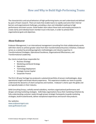 How  and  Why  to  Build  High-­‐Performing  Teams  
	
  	
  
©	
  2014	
  Endeavor	
  Management.	
  All	
  Rights	
  Reserved.	
   	
  
Page	
  4	
  
	
  
The	
  characteristics	
  and	
  actual	
  behaviors	
  of	
  high-­‐performing	
  teams	
  are	
  well	
  understood	
  and	
  defined	
  
by	
  years	
  of	
  team	
  research.	
  There	
  are	
  tools	
  that	
  enable	
  teams	
  to	
  rapidly	
  overcome	
  their	
  internal	
  
barriers	
  and	
  organizational	
  challenges,	
  providing	
  a	
  clear	
  and	
  imbedded	
  roadmap	
  to	
  high	
  
performance	
  and	
  team	
  success.	
  Good	
  leaders	
  learn	
  about	
  these	
  tools	
  and	
  employ	
  processes	
  to	
  
create	
  clarity	
  and	
  individual	
  team	
  member	
  trust	
  in	
  the	
  team,	
  in	
  order	
  to	
  achieve	
  their	
  
organizational	
  goals	
  and	
  objectives.	
  
  
About  Endeavor  
  
Endeavor	
  Management,	
  is	
  an	
  international	
  management	
  consulting	
  firm	
  that	
  collaboratively	
  works	
  
with	
  their	
  clients	
  to	
  achieve	
  greater	
  value	
  from	
  their	
  transformational	
  business	
  initiatives.	
  Endeavor	
  
serves	
  as	
  a	
  catalyst	
  by	
  providing	
  pragmatic	
  methodologies	
  and	
  industry	
  expertise	
  in	
  
Transformational	
  Strategies,	
  Operational	
  Excellence,	
  Organizational	
  Effectiveness,	
  and	
  
Transformational	
  Leadership.	
  
	
  
Our	
  clients	
  include	
  those	
  responsible	
  for:	
  
• Business	
  Strategy	
  
• Marketing	
  and	
  Brand	
  Strategy	
  
• Operations	
  
• Technology	
  Deployment	
  
• Strategic	
  Human	
  Capital	
  
• Corporate	
  Finance	
  
	
  
The	
  firm’s	
  40-­‐year	
  heritage	
  has	
  produced	
  a	
  substantial	
  portfolio	
  of	
  proven	
  methodologies,	
  deep	
  
operational	
  insight	
  and	
  broad	
  industry	
  experience.	
  	
  This	
  experience	
  enables	
  our	
  team	
  to	
  quickly	
  
understand	
  the	
  dynamics	
  of	
  client	
  companies	
  and	
  markets.	
  	
  Endeavor’s	
  clients	
  span	
  the	
  globe	
  and	
  
are	
  typically	
  leaders	
  in	
  their	
  industry.	
  	
  
	
  
Gelb	
  Consulting	
  Group,	
  a	
  wholly	
  owned	
  subsidiary,	
  monitors	
  organizational	
  performance	
  and	
  
designs	
  winning	
  marketing	
  strategies.	
  	
  Gelb	
  helps	
  organizations	
  focus	
  their	
  marketing	
  initiatives	
  by	
  
fully	
  understanding	
  customer	
  needs	
  through	
  proven	
  strategic	
  frameworks	
  to	
  guide	
  marketing	
  
strategies,	
  build	
  trusted	
  brands,	
  deliver	
  exceptional	
  experiences	
  and	
  launch	
  new	
  products.	
  
	
  
Our	
  websites:	
  
www.endeavormgmt.com	
  
www.gulfresearch.com  
  
 