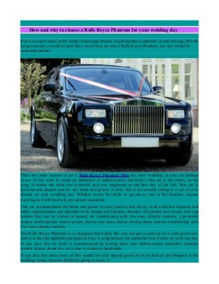 How and why to choose a Rolls Royce Phantom for your wedding day
Every young woman on the brink of marriage dreams of getting into a splendid car and driving off with
her groom into a world of total bliss. And if that car was a Rolls Royce Phantom, her day would be
more than perfect.
There are other reasons to get a Rolls Royce Phantom Hire for one's wedding, as you are perhaps
aware. If you want to create an ambience of sophistication and luxury, this car is the cherry on the
icing. It makes the bride feel powerful and very important on the best day of her life. This car is
spacious and elegant and for any bride and groom, it feels rich to be actually sitting in a car of your
dreams on your wedding day. Whether you're the bride or groom or one of the families, anyone
traveling in it will feel rich, proud and wonderful.
This car accommodates the bride and groom in total comfort and luxury, with sufficient legroom and
subtle sophistication and splendor in its design and features. Besides, this model also comes with cup
holders that can be cooled or heated, air conditioning with five-zone climate controls, a powerful
engine, multi-speaker sound system, power rear seats, power closing doors and air conditioning with
five-zone climate controls.
The Rolls Royce Phantom is so designed that brides like you can get in and out of it with great ease.
And it is also thoughtfully designed to have a compartment for umbrellas lest it rains on your big day.
In any case, the car itself is weather-proof by having their own Teflon-coated umbrellas. Another
notable feature about this car is that it is entirely handmade.
If you also hire some more of this model for your special guests to be picked up and dropped at the
wedding venue, they are definitely going to enjoy it.
 