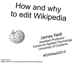How and why 
to edit Wikipedia 
https://en.wikiversity.org/wiki/User:Jtneill/Presentations/How_and_why_to_edit_Wikipedia 
James Neill 
Assistant Professor 
Centre for Applied Psychology 
University of Canberra 
#OAWeek2014 Image source: 
https://commons.wikimedia.org/wiki/File:Bouncywikilogo.gif 
 