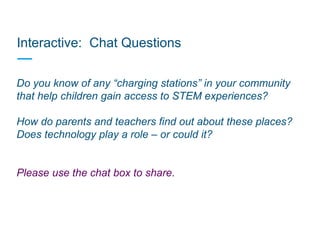 Interactive: Chat Questions
Do you know of any “charging stations” in your community
that help children gain access to STEM experiences?
How do parents and teachers find out about these places?
Does technology play a role – or could it?
Please use the chat box to share.
 