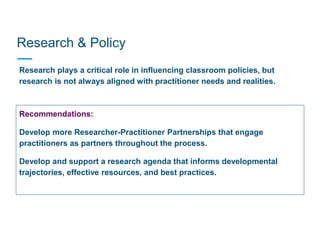 Research & Policy
Research plays a critical role in influencing classroom policies, but
research is not always aligned with practitioner needs and realities.
Recommendations:
Develop more Researcher-Practitioner Partnerships that engage
practitioners as partners throughout the process.
Develop and support a research agenda that informs developmental
trajectories, effective resources, and best practices.
 