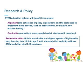 Research & Policy
STEM education policies will benefit from greater:
• Alignment (the coherence of policy expectations and the tools used to
implement those policies, such as assessments, curriculum, and
teacher training )
• Continuity (connections across grade levels), starting with preschool.
Recommendation: Build a sustainable and aligned system of high quality
early learning from birth to age 8, with standards that explicitly address
STEM and align with K-12 standards.
 
