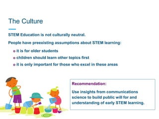 The Culture
People have preexisting assumptions about STEM learning:
• o it is for older students
• o children should learn other topics first
• o it is only important for those who excel in these areas
STEM Education is not culturally neutral.
Recommendation:
Use insights from communications
science to build public will for and
understanding of early STEM learning.
 