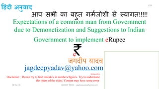 आप सभी का बहुत गर्मजोशी से स्वागत!!!!!
jagdeepyadav@yahoo.com
Expectations of a common man from Government
due to Demonetization and Suggestions to Indian
Government to implement eRupee
08-Dec-2016
Disclaimer : Do not try to find mistakes in numbers/figures. Try to understand
the Intent of the video, Content may have some error.
08-Dec-16 JAGDEEP YADAV -- jagdeepyadav@yahoo.com
1/23
ह िंदी अनुवाद
`e
जगदीप यादव
 