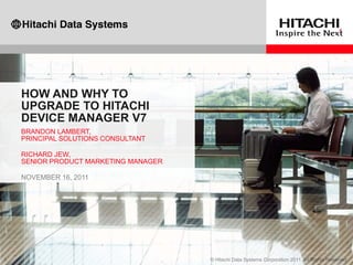 HOW AND WHY TO
UPGRADE TO HITACHI
DEVICE MANAGER V7
BRANDON LAMBERT,
PRINCIPAL SOLUTIONS CONSULTANT

RICHARD JEW,
SENIOR PRODUCT MARKETING MANAGER

NOVEMBER 16, 2011
 