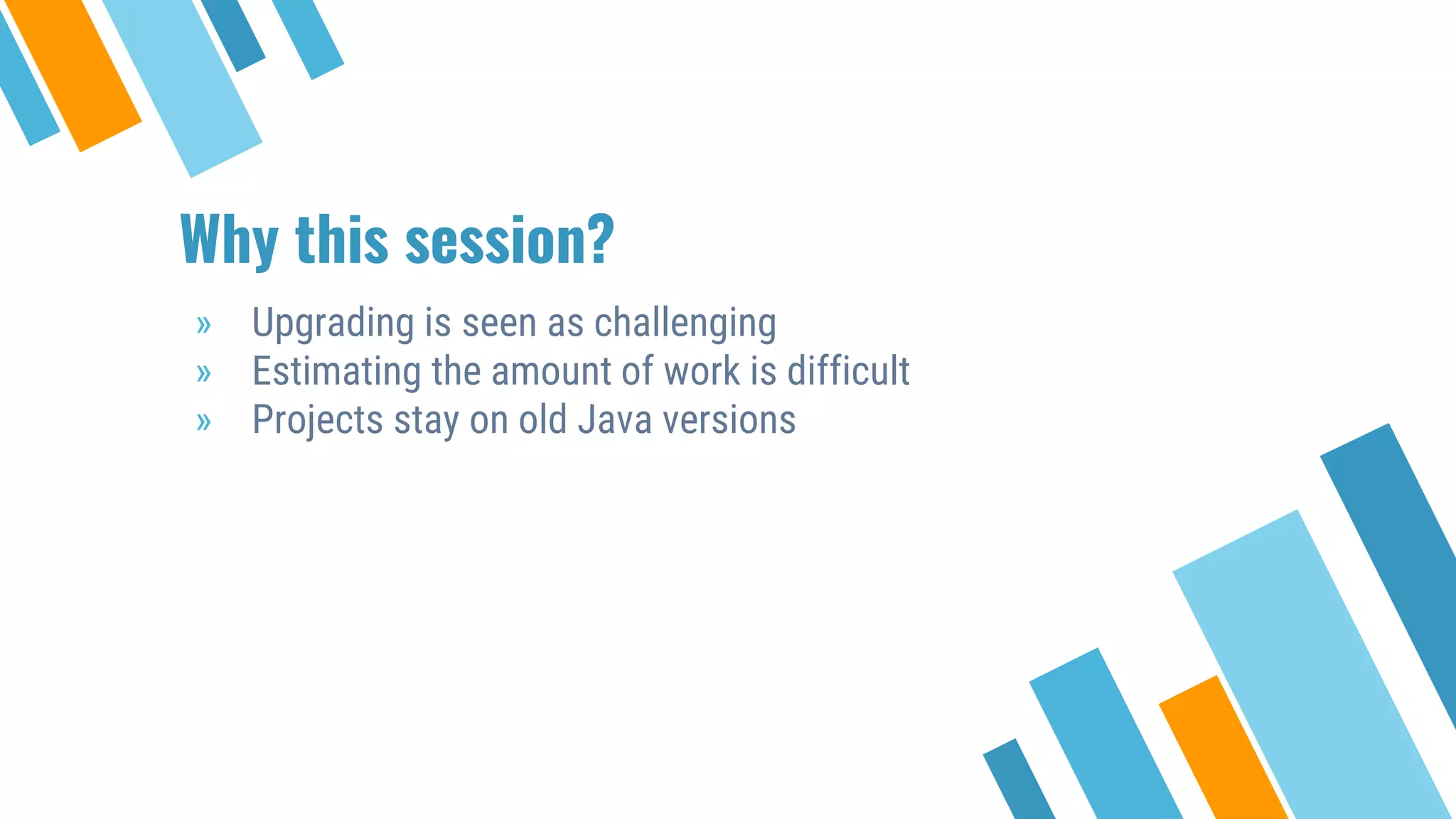 Why this session?
» Upgrading is seen as challenging
» Estimating the amount of work is difficult
» Projects stay on old Java versions
 