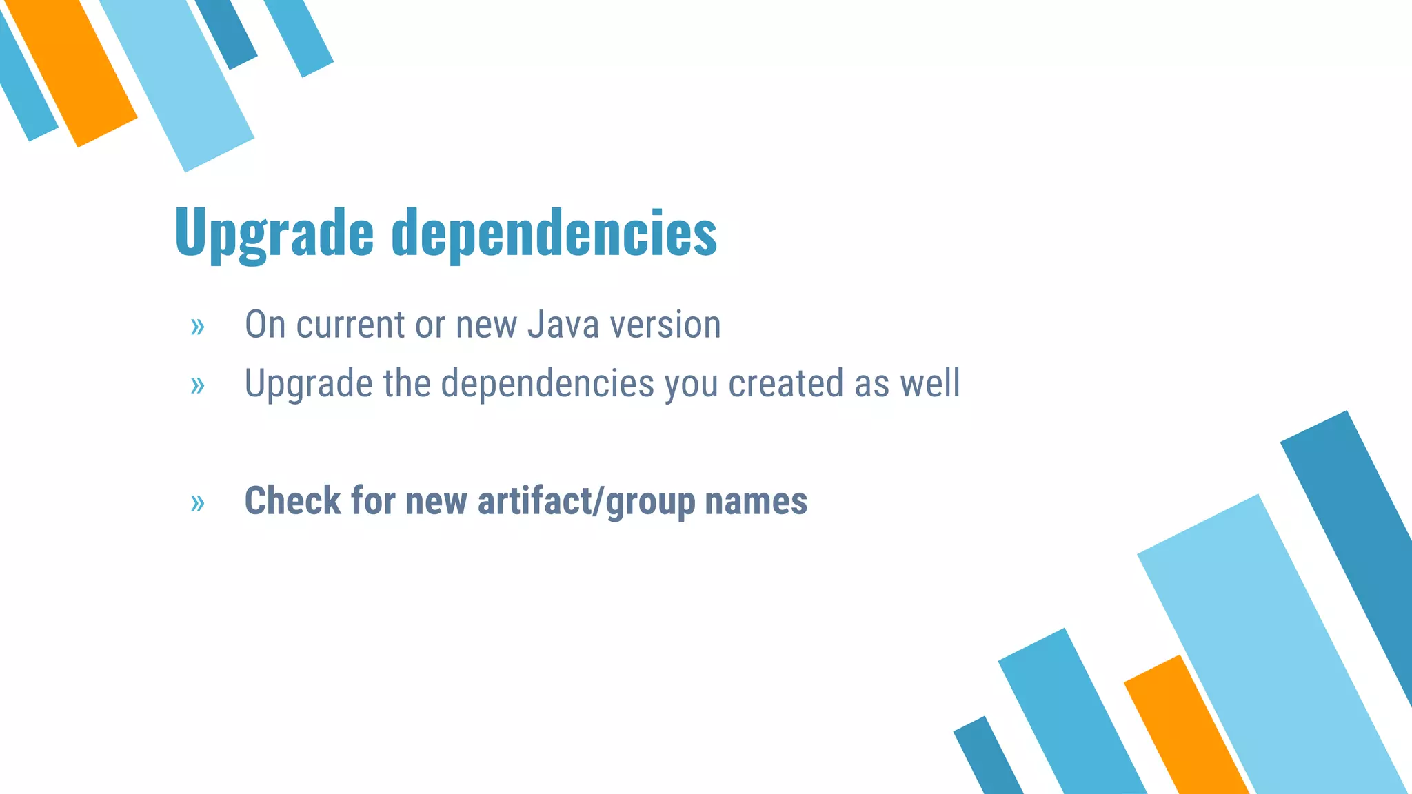 Upgrade dependencies
» On current or new Java version
» Upgrade the dependencies you created as well
» Check for new artifact/group names
 