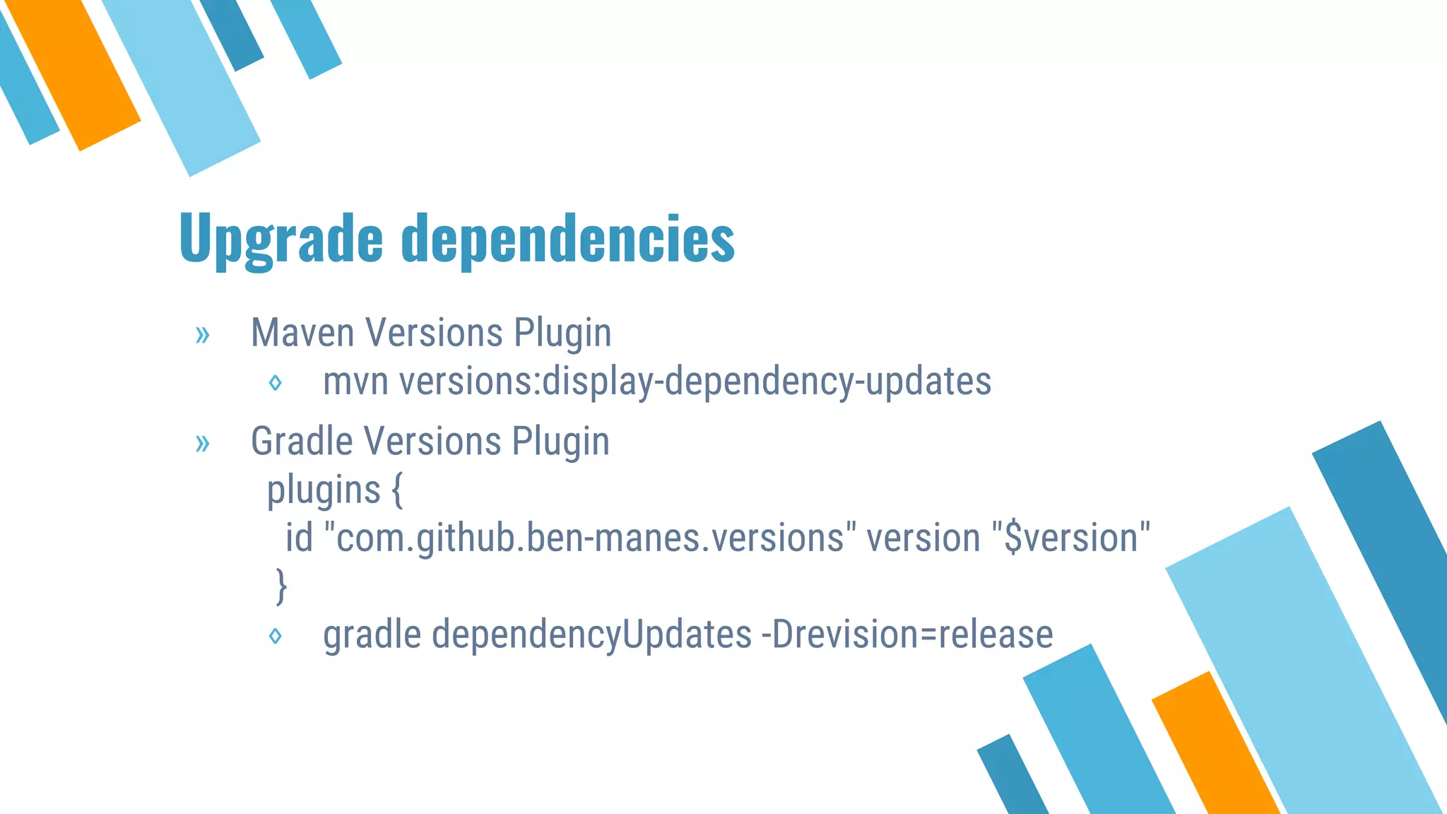 Upgrade dependencies
» Maven Versions Plugin
⋄ mvn versions:display-dependency-updates
» Gradle Versions Plugin
plugins {
id "com.github.ben-manes.versions" version "$version"
}
⋄ gradle dependencyUpdates -Drevision=release
 