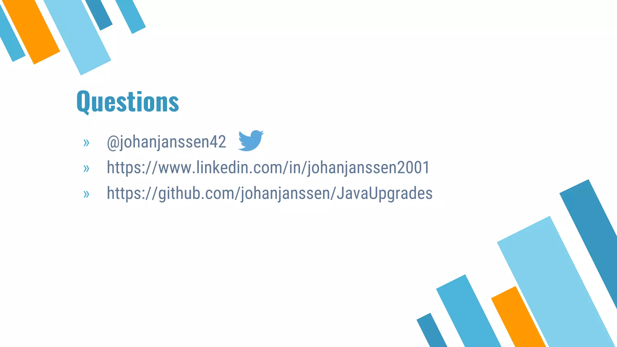Questions
» @johanjanssen42
» https://www.linkedin.com/in/johanjanssen2001
» https://github.com/johanjanssen/JavaUpgrades
 