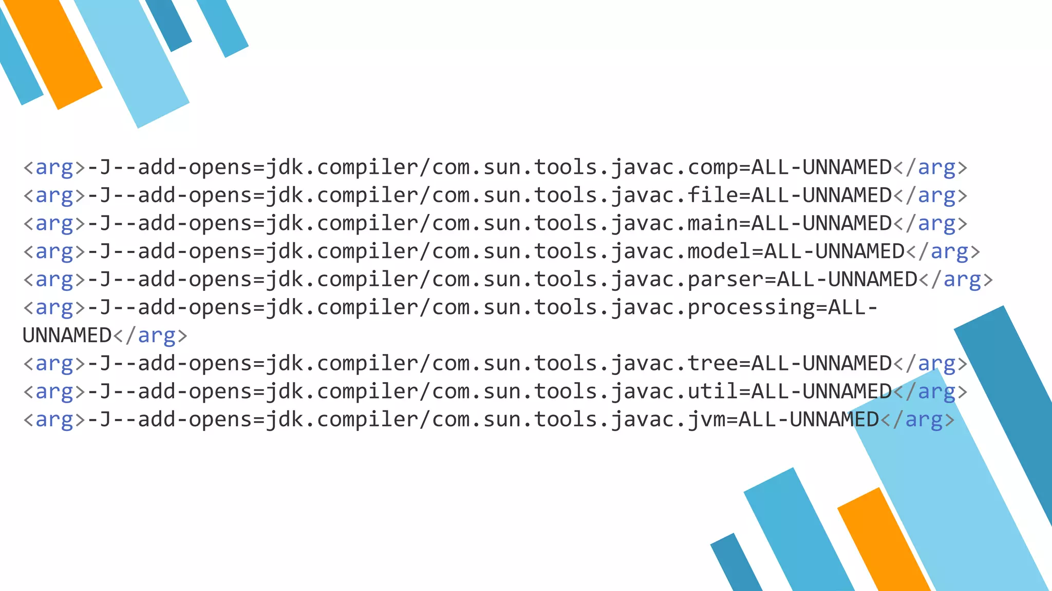 <arg>-J--add-opens=jdk.compiler/com.sun.tools.javac.comp=ALL-UNNAMED</arg>
<arg>-J--add-opens=jdk.compiler/com.sun.tools.javac.file=ALL-UNNAMED</arg>
<arg>-J--add-opens=jdk.compiler/com.sun.tools.javac.main=ALL-UNNAMED</arg>
<arg>-J--add-opens=jdk.compiler/com.sun.tools.javac.model=ALL-UNNAMED</arg>
<arg>-J--add-opens=jdk.compiler/com.sun.tools.javac.parser=ALL-UNNAMED</arg>
<arg>-J--add-opens=jdk.compiler/com.sun.tools.javac.processing=ALL-
UNNAMED</arg>
<arg>-J--add-opens=jdk.compiler/com.sun.tools.javac.tree=ALL-UNNAMED</arg>
<arg>-J--add-opens=jdk.compiler/com.sun.tools.javac.util=ALL-UNNAMED</arg>
<arg>-J--add-opens=jdk.compiler/com.sun.tools.javac.jvm=ALL-UNNAMED</arg>
 