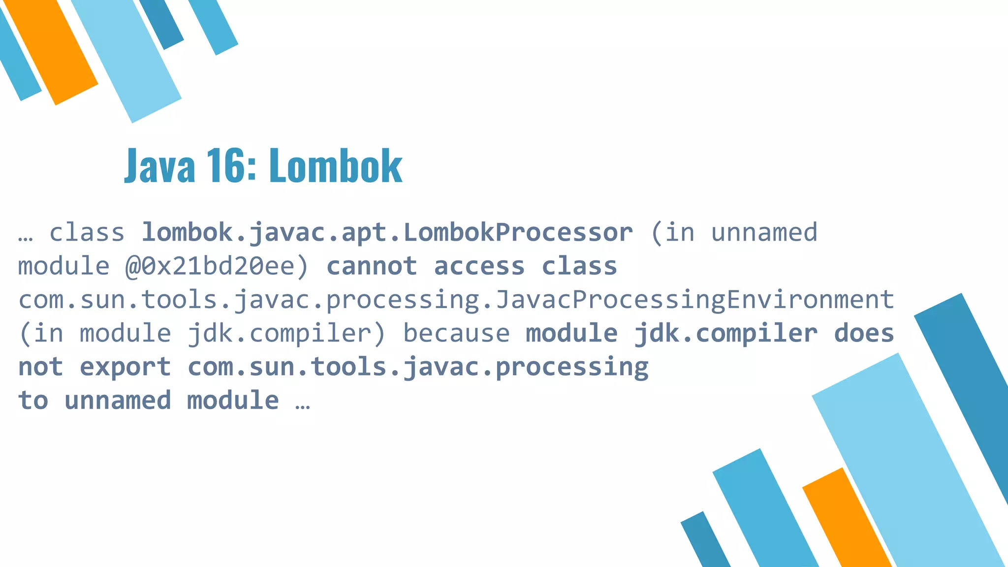 Java 16: Lombok
… class lombok.javac.apt.LombokProcessor (in unnamed
module @0x21bd20ee) cannot access class
com.sun.tools.javac.processing.JavacProcessingEnvironment
(in module jdk.compiler) because module jdk.compiler does
not export com.sun.tools.javac.processing
to unnamed module …
 