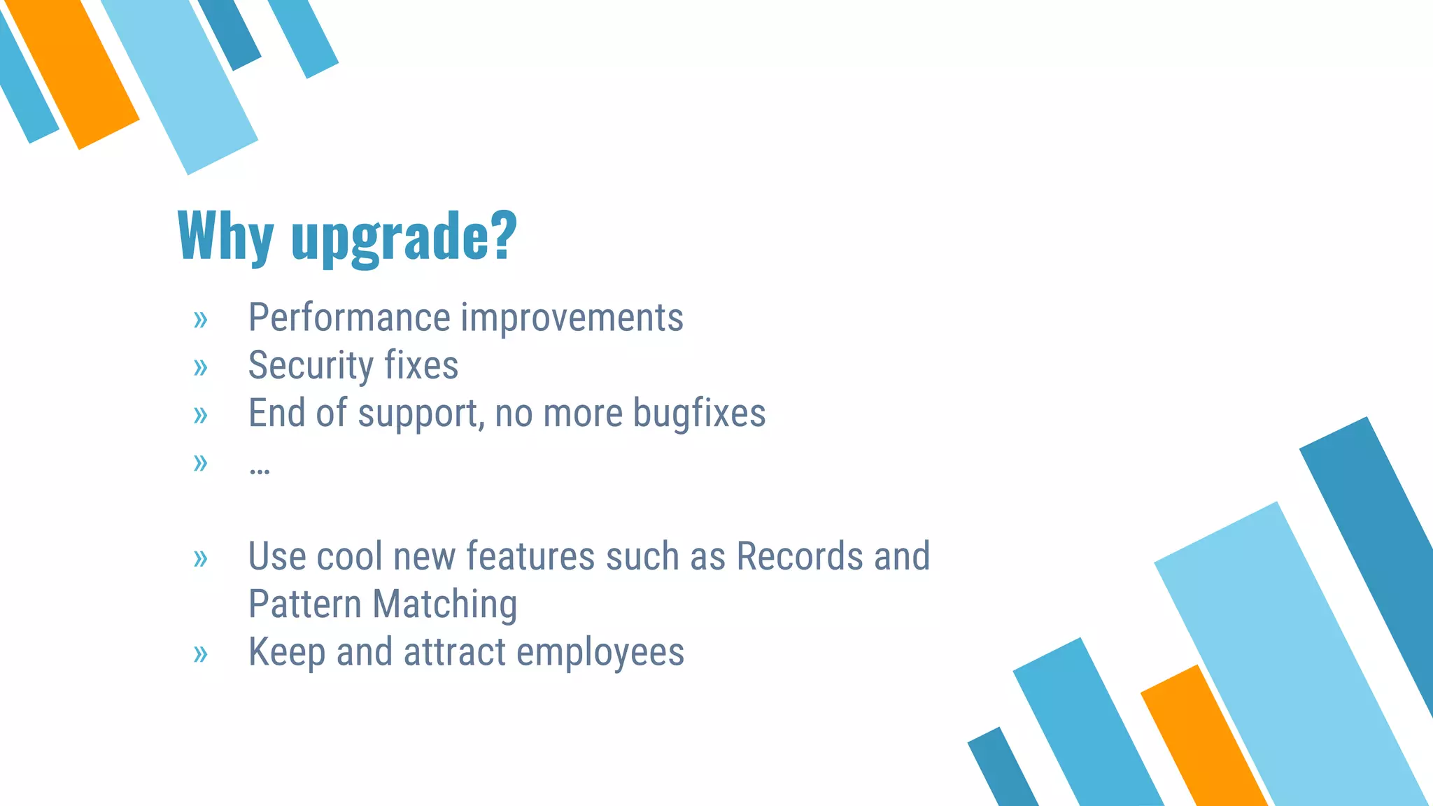 Why upgrade?
» Performance improvements
» Security fixes
» End of support, no more bugfixes
» …
» Use cool new features such as Records and
Pattern Matching
» Keep and attract employees
 