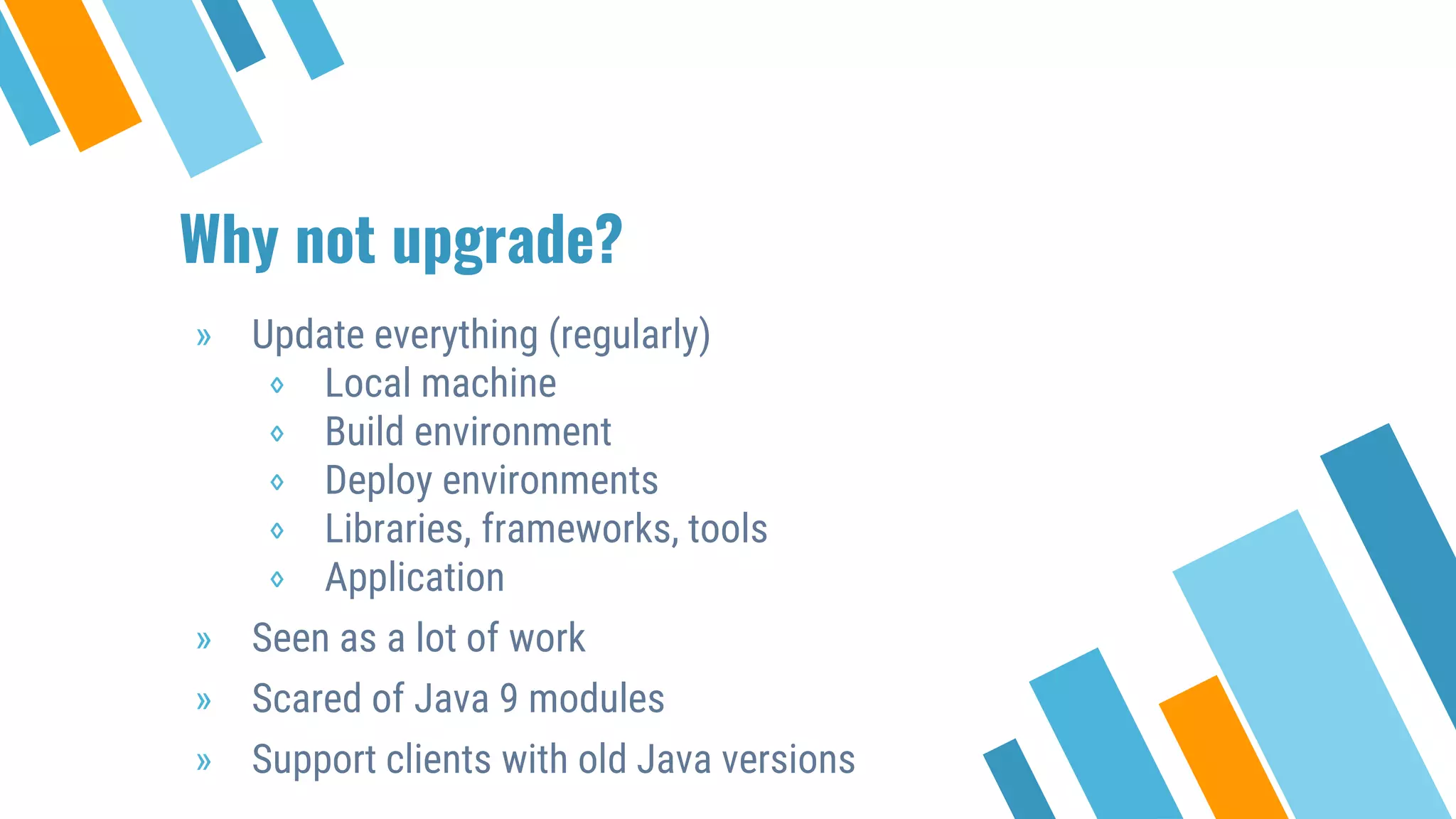 Why not upgrade?
» Update everything (regularly)
⋄ Local machine
⋄ Build environment
⋄ Deploy environments
⋄ Libraries, frameworks, tools
⋄ Application
» Seen as a lot of work
» Scared of Java 9 modules
» Support clients with old Java versions
 