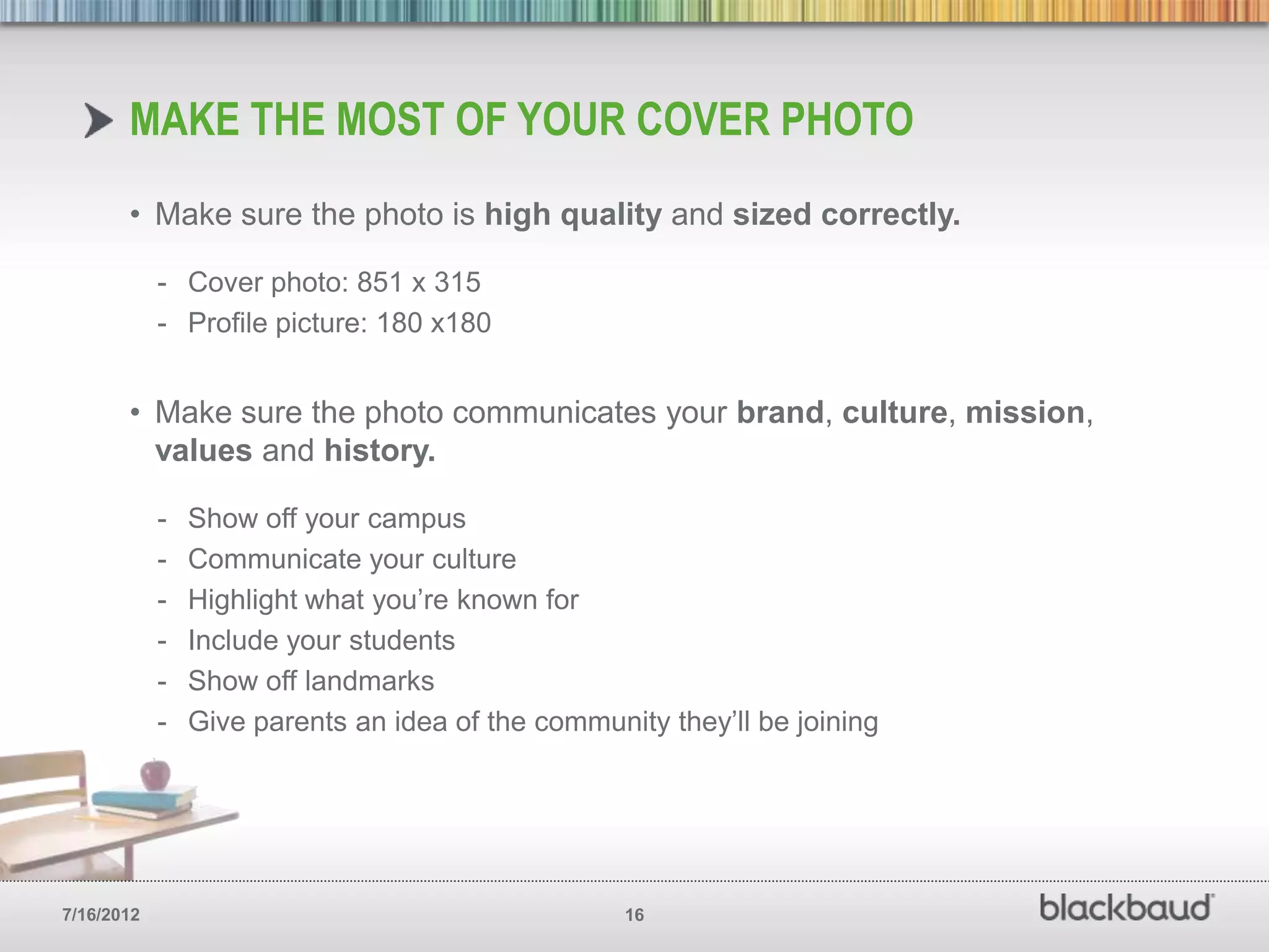 MAKE THE MOST OF YOUR COVER PHOTO
       • Make sure the photo is high quality and sized correctly.

            - Cover photo: 851 x 315
            - Profile picture: 180 x180


       • Make sure the photo communicates your brand, culture, mission,
         values and history.

            -   Show off your campus
            -   Communicate your culture
            -   Highlight what you’re known for
            -   Include your students
            -   Show off landmarks
            -   Give parents an idea of the community they’ll be joining




7/16/2012                                          16
 