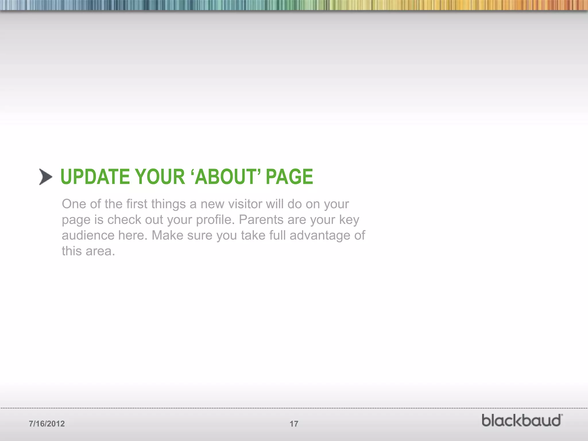 UPDATE YOUR ‘ABOUT’ PAGE
        One of the first things a new visitor will do on your
        page is check out your profile. Parents are your key
        audience here. Make sure you take full advantage of
        this area.




7/16/2012                                      17
 
