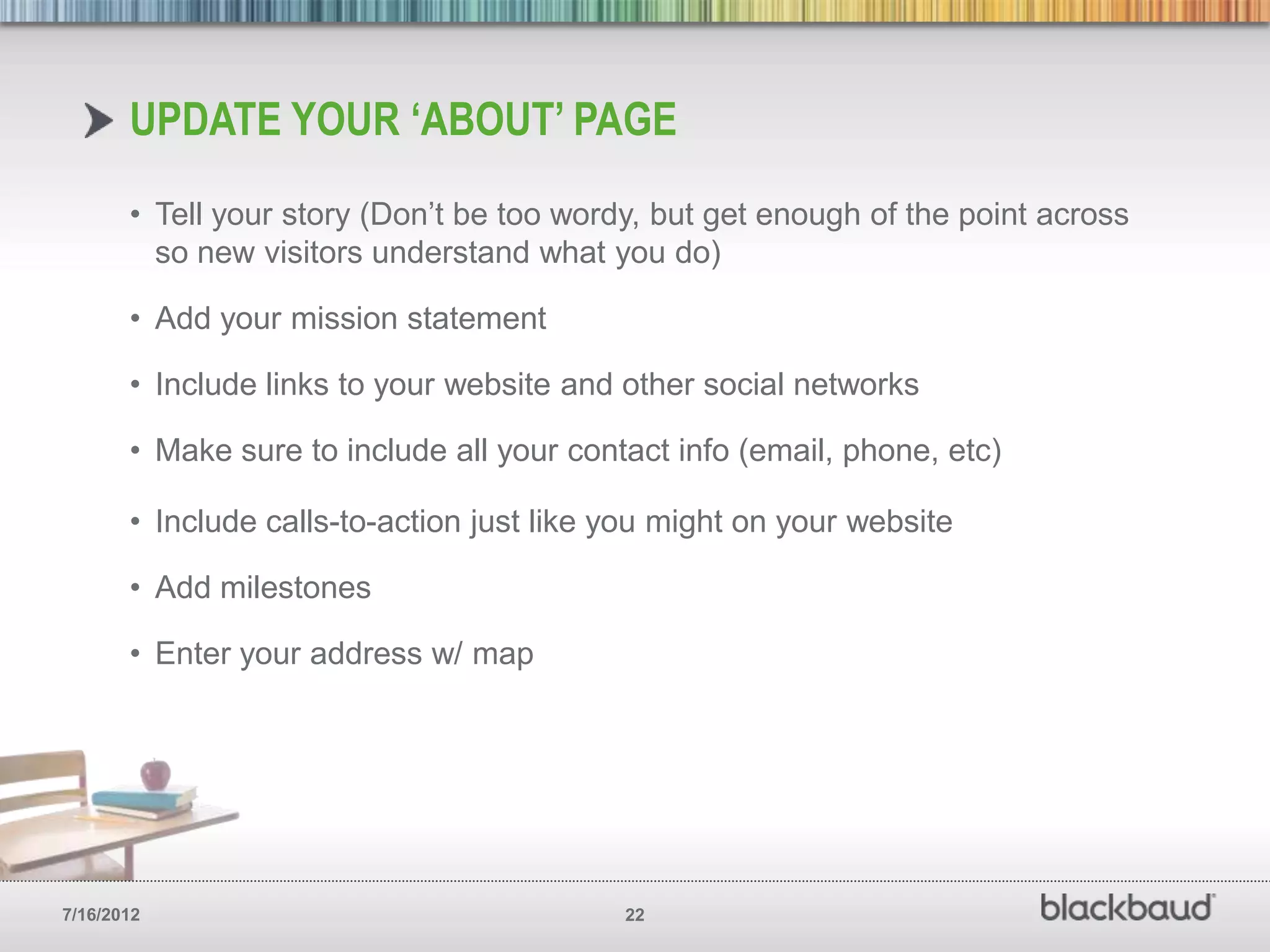 UPDATE YOUR ‘ABOUT’ PAGE
       • Tell your story (Don’t be too wordy, but get enough of the point across
         so new visitors understand what you do)

       • Add your mission statement

       • Include links to your website and other social networks

       • Make sure to include all your contact info (email, phone, etc)

       • Include calls-to-action just like you might on your website

       • Add milestones

       • Enter your address w/ map




7/16/2012                                  22
 