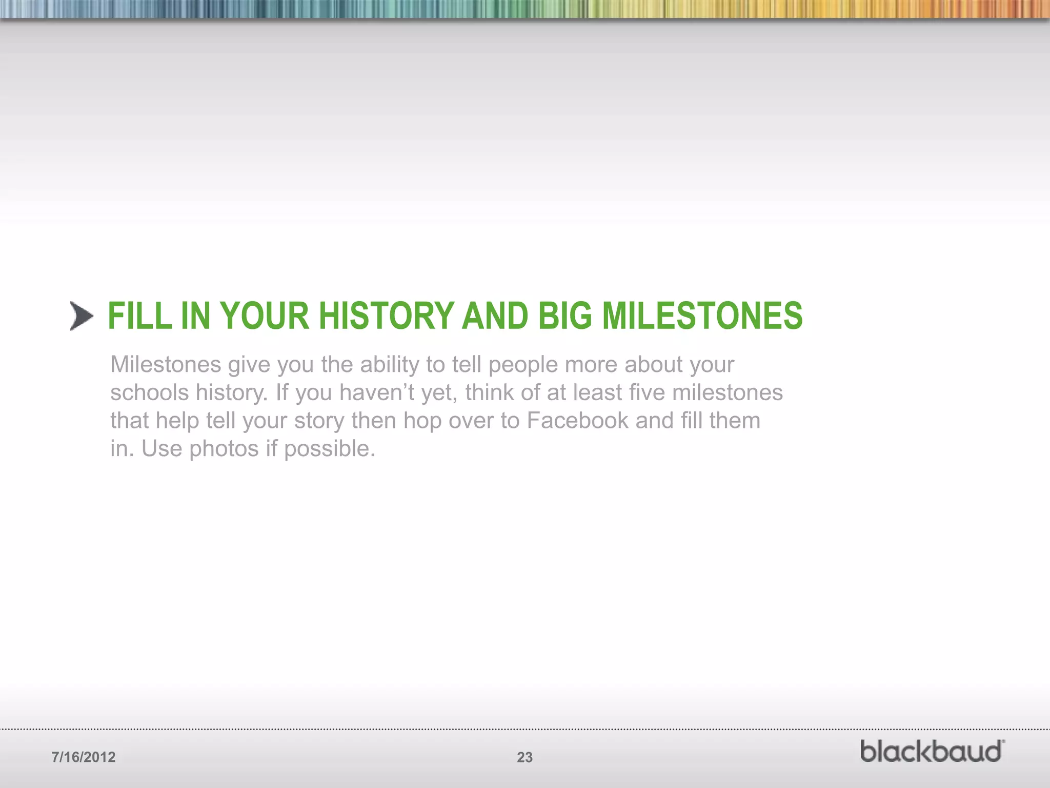 FILL IN YOUR HISTORY AND BIG MILESTONES
        Milestones give you the ability to tell people more about your
        schools history. If you haven’t yet, think of at least five milestones
        that help tell your story then hop over to Facebook and fill them
        in. Use photos if possible.




7/16/2012                                         23
 