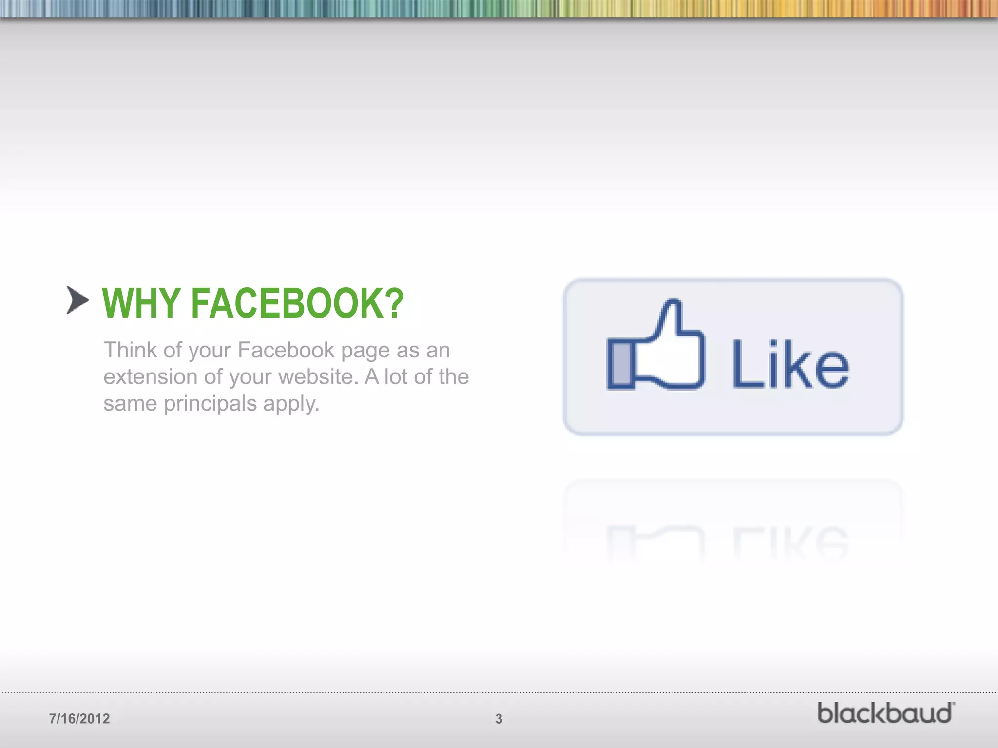 WHY FACEBOOK?
        Think of your Facebook page as an
        extension of your website. A lot of the
        same principals apply.




7/16/2012                                         3
 
