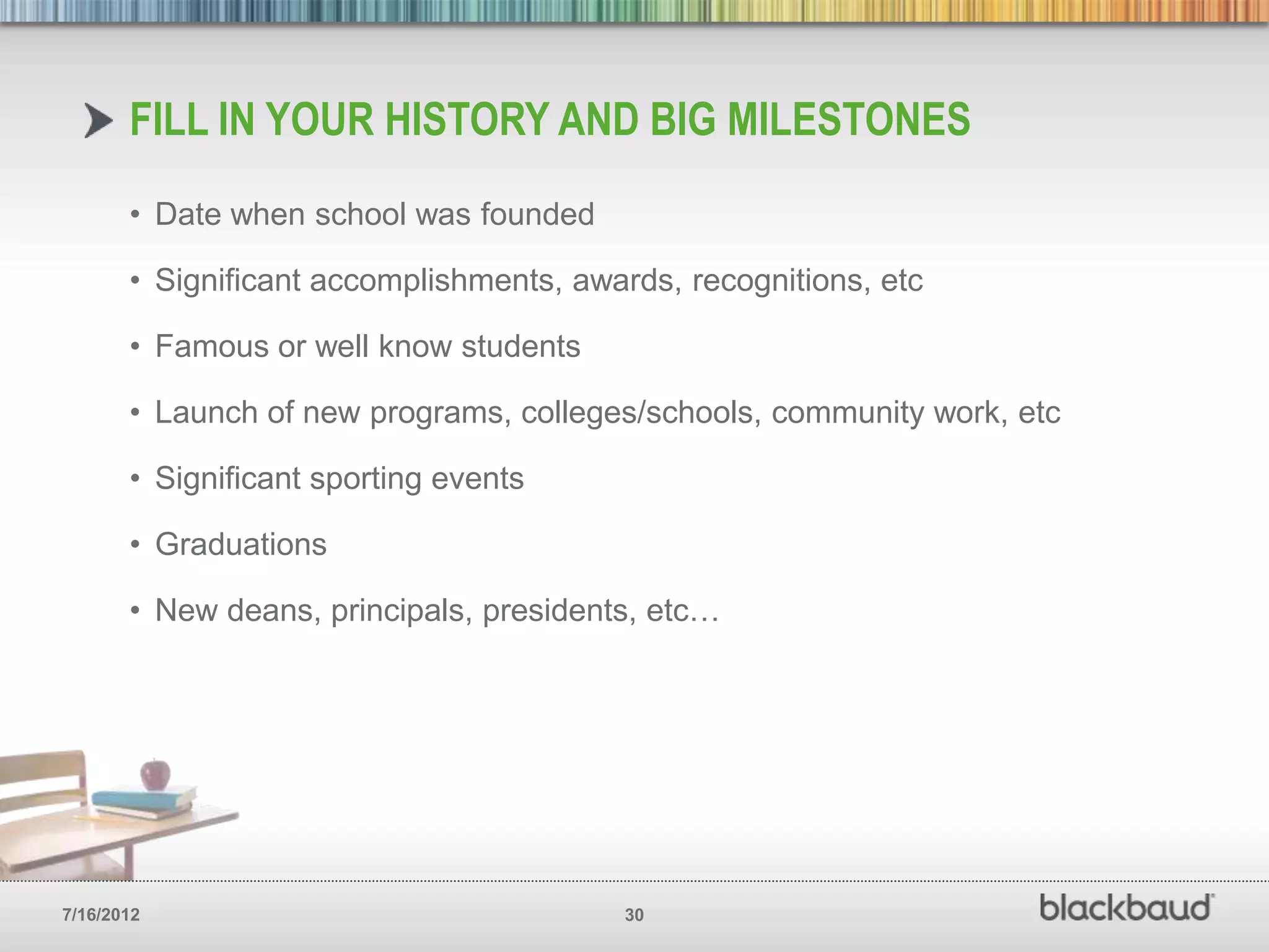 FILL IN YOUR HISTORY AND BIG MILESTONES
       • Date when school was founded

       • Significant accomplishments, awards, recognitions, etc

       • Famous or well know students

       • Launch of new programs, colleges/schools, community work, etc

       • Significant sporting events

       • Graduations

       • New deans, principals, presidents, etc…




7/16/2012                                30
 