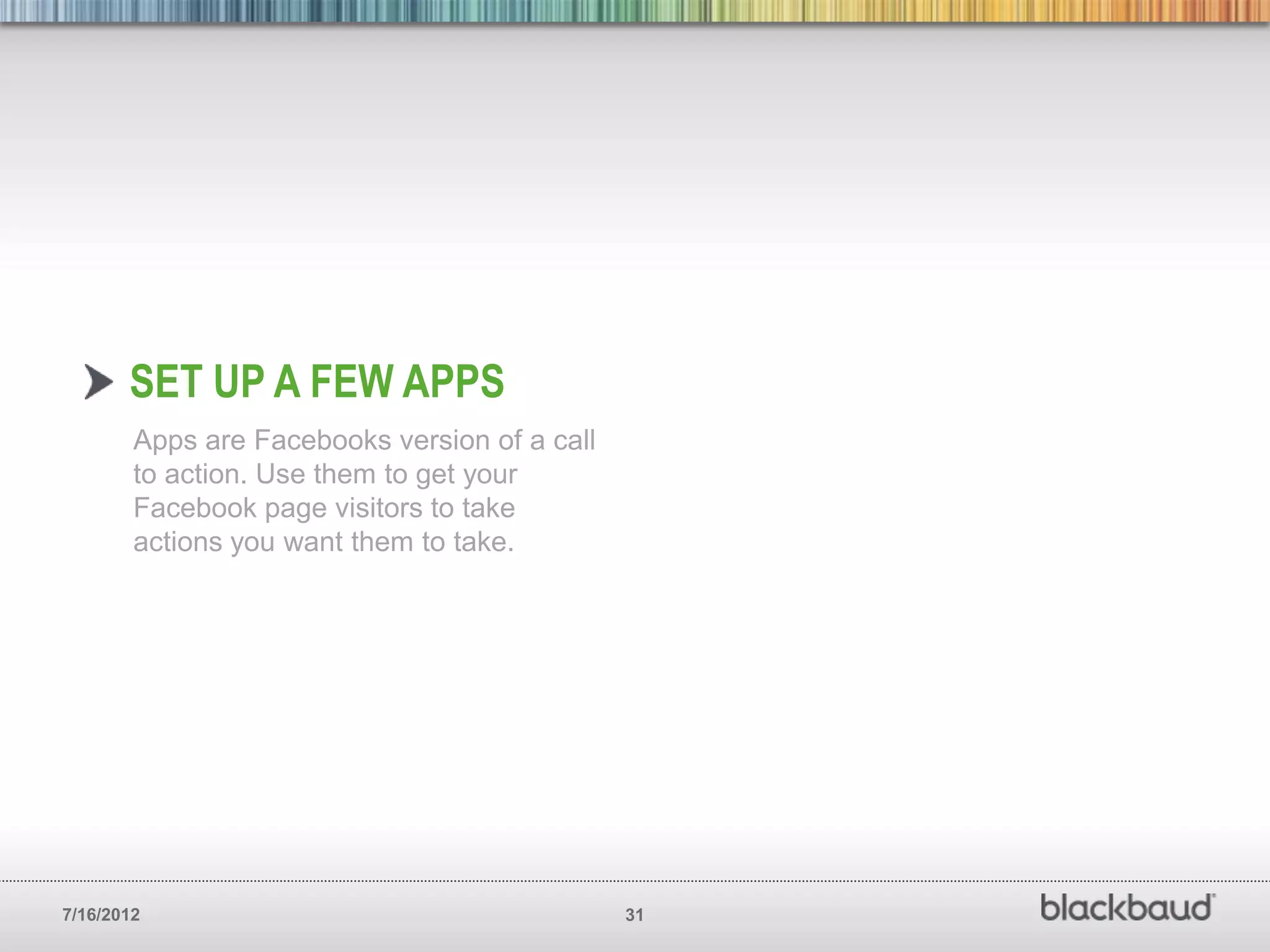SET UP A FEW APPS
        Apps are Facebooks version of a call
        to action. Use them to get your
        Facebook page visitors to take
        actions you want them to take.




7/16/2012                                      31
 