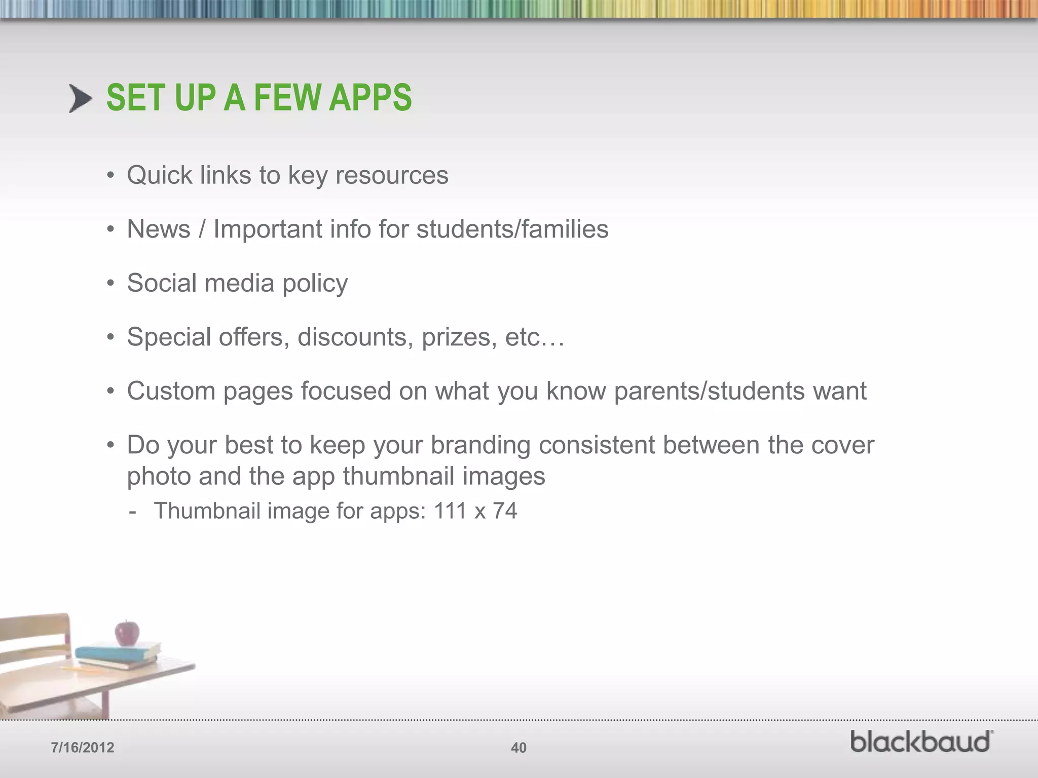 SET UP A FEW APPS
       • Quick links to key resources

       • News / Important info for students/families

       • Social media policy

       • Special offers, discounts, prizes, etc…

       • Custom pages focused on what you know parents/students want

       • Do your best to keep your branding consistent between the cover
         photo and the app thumbnail images
            - Thumbnail image for apps: 111 x 74




7/16/2012                                      40
 
