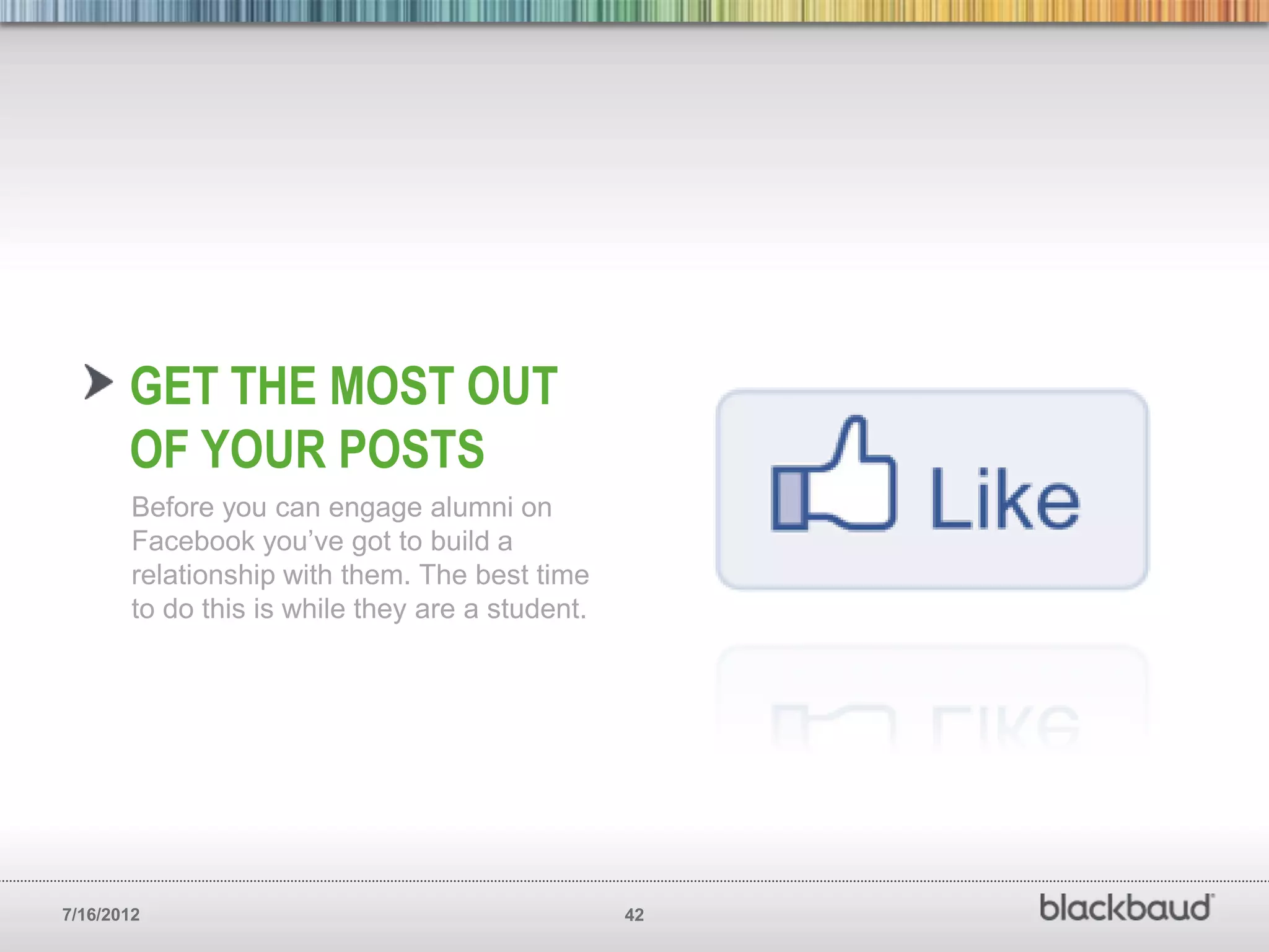 GET THE MOST OUT
       OF YOUR POSTS
        Before you can engage alumni on
        Facebook you’ve got to build a
        relationship with them. The best time
        to do this is while they are a student.




7/16/2012                                         42
 