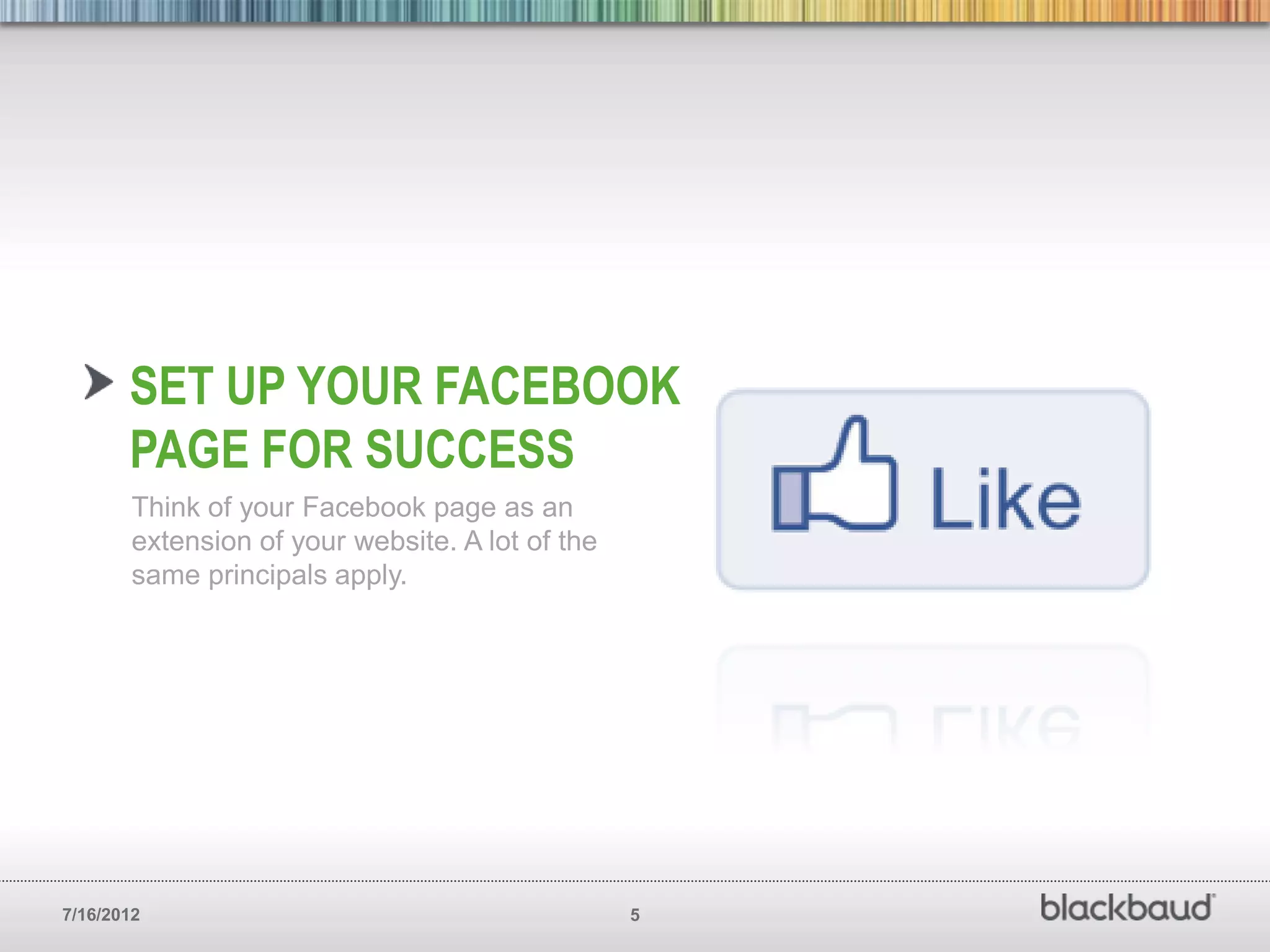 SET UP YOUR FACEBOOK
       PAGE FOR SUCCESS
        Think of your Facebook page as an
        extension of your website. A lot of the
        same principals apply.




7/16/2012                                         5
 